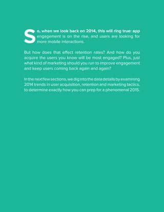 S
o, when we look back on 2014, this will ring true: app
engagement is on the rise, and users are looking for
more mobile interactions.
But how does that effect retention rates? And how do you
acquire the users you know will be most engaged? Plus, just
what kind of marketing should you run to improve engagement
and keep users coming back again and again?
Inthenextfewsections,wedigintothedatadetailsbyexamining
2014 trends in user acquisition, retention and marketing tactics,
to determine exactly how you can prep for a phenomenal 2015.
 
