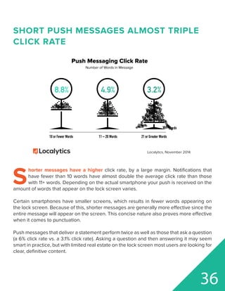 10 or Fewer Words 11 – 20 Words 21 or Greater Words
8.8% 4.9% 3.2%
Words
WordsWordsWords
WordsWords
Words
Words Words
Words
Words
Words
Words
Words
WordsWords
Words
Words
Words
Words
WordsWordsWordsWordsWords
Words
WordsWords
Words
WordsWords
WordsWords
Words
Words
Words
Words
Words
Words
Words
Words
Words
Words
Words
Words
WordsWords
Words
Words
Words
Words
Words
Words
WordsWords
Words
Words
Words
Words
Push Messaging Click Rate
Number of Words in Message
Localytics, November 2014
SHORT PUSH MESSAGES ALMOST TRIPLE
CLICK RATE
S
horter messages have a higher click rate, by a large margin. Notifications that
have fewer than 10 words have almost double the average click rate than those
with 11+ words. Depending on the actual smartphone your push is received on the
amount of words that appear on the lock screen varies.
Certain smartphones have smaller screens, which results in fewer words appearing on
the lock screen. Because of this, shorter messages are generally more effective since the
entire message will appear on the screen. This concise nature also proves more effective
when it comes to punctuation.
Push messages that deliver a statement perform twice as well as those that ask a question
(a 6% click rate vs. a 3.1% click rate). Asking a question and then answering it may seem
smart in practice, but with limited real estate on the lock screen most users are looking for
clear, definitive content.
36
 