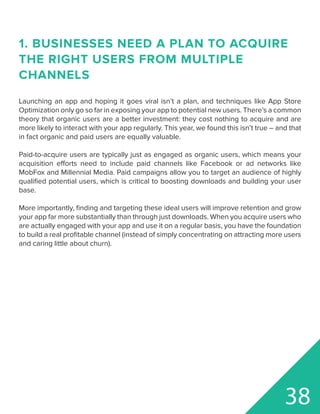 1. BUSINESSES NEED A PLAN TO ACQUIRE
THE RIGHT USERS FROM MULTIPLE
CHANNELS
Launching an app and hoping it goes viral isn’t a plan, and techniques like App Store
Optimization only go so far in exposing your app to potential new users. There’s a common
theory that organic users are a better investment: they cost nothing to acquire and are
more likely to interact with your app regularly. This year, we found this isn’t true – and that
in fact organic and paid users are equally valuable.
Paid-to-acquire users are typically just as engaged as organic users, which means your
acquisition efforts need to include paid channels like Facebook or ad networks like
MobFox and Millennial Media. Paid campaigns allow you to target an audience of highly
qualified potential users, which is critical to boosting downloads and building your user
base.
More importantly, finding and targeting these ideal users will improve retention and grow
your app far more substantially than through just downloads. When you acquire users who
are actually engaged with your app and use it on a regular basis, you have the foundation
to build a real profitable channel (instead of simply concentrating on attracting more users
and caring little about churn).
38
 