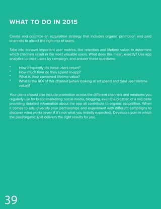 39
WHAT TO DO IN 2015
Create and optimize an acquisition strategy that includes organic promotion and paid
channels to attract the right mix of users.
Take into account important user metrics, like retention and lifetime value, to determine
which channels result in the most valuable users. What does this mean, exactly? Use app
analytics to track users by campaign, and answer these questions:
*	 How frequently do these users return?
*	 How much time do they spend in-app?
*	 What is their combined lifetime value?
*	 What is the ROI of this channel (when looking at ad spend and total user lifetime 		
	value)?
Your plans should also include promotion across the different channels and mediums you
regularly use for brand marketing: social media, blogging, even the creation of a microsite
providing detailed information about the app all contribute to organic acquisition. When
it comes to ads, diversify your partnerships and experiment with different campaigns to
discover what works (even if it’s not what you initially expected). Develop a plan in which
the paid/organic split delivers the right results for you.
 