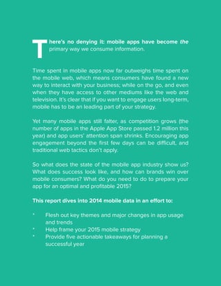 T
here’s no denying it: mobile apps have become the
primary way we consume information.
Time spent in mobile apps now far outweighs time spent on
the mobile web, which means consumers have found a new
way to interact with your business; while on the go, and even
when they have access to other mediums like the web and
television. It’s clear that if you want to engage users long-term,
mobile has to be an leading part of your strategy.
Yet many mobile apps still falter, as competition grows (the
number of apps in the Apple App Store passed 1.2 million this
year) and app users’ attention span shrinks. Encouraging app
engagement beyond the first few days can be difficult, and
traditional web tactics don’t apply.
So what does the state of the mobile app industry show us?
What does success look like, and how can brands win over
mobile consumers? What do you need to do to prepare your
app for an optimal and profitable 2015?
This report dives into 2014 mobile data in an effort to:
*	 Flesh out key themes and major changes in app usage 		
	 and trends
*	 Help frame your 2015 mobile strategy
*	 Provide five actionable takeaways for planning a 			
	 successful year
 