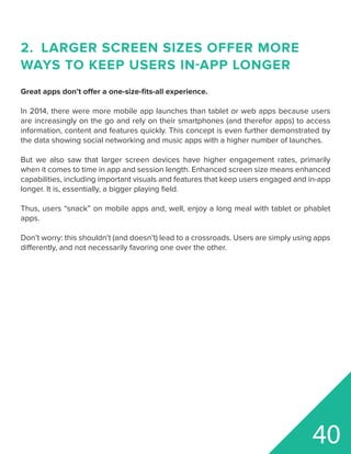 2.	 LARGER SCREEN SIZES OFFER MORE
WAYS TO KEEP USERS IN-APP LONGER
Great apps don’t offer a one-size-fits-all experience.
In 2014, there were more mobile app launches than tablet or web apps because users
are increasingly on the go and rely on their smartphones (and therefor apps) to access
information, content and features quickly. This concept is even further demonstrated by
the data showing social networking and music apps with a higher number of launches.
But we also saw that larger screen devices have higher engagement rates, primarily
when it comes to time in app and session length. Enhanced screen size means enhanced
capabilities, including important visuals and features that keep users engaged and in-app
longer. It is, essentially, a bigger playing field.
Thus, users “snack” on mobile apps and, well, enjoy a long meal with tablet or phablet
apps.
Don’t worry: this shouldn’t (and doesn’t) lead to a crossroads. Users are simply using apps
differently, and not necessarily favoring one over the other.
40
 