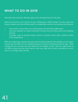 WHAT TO DO IN 2015
Diversify and customize. Namely, play to the strengths found in the data.
When you launch a new version of your mobile app in 2015, design it to give users the
fastest, easiest and most efficient path to completing an event or accessing a key feature:
*	 Track which screen flows are most popular and eliminate bottlenecks;
*	 Use your analytics to create conversion funnels and see where users are dropping	
	 off; and
*	 Consider ways to provide easier access or present users with a feature earlier
	 in the experience
With your tablet app, expand: add new and innovative features that capitalize on the larger
screen size and offer the user additional ways to continue interacting with the app. Think
outside the box and test new app elements on a bigger screen. Take the opportunity to
run NPS surveys and ask loyal users to rate your app (since they’re spending so much
time in it, to begin with). Go big.
41
 