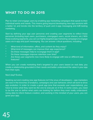 WHAT TO DO IN 2015
Plan to retain and engage users by enabling app marketing campaigns that speak to their
individual wants and needs. This means going beyond developing new app versions with
a better UI, and trends into the territory of push and in-app messaging and A/B testing
marketing.
Start by defining your app user personas and creating user segments to reflect those
personas (including loyal users, purchasers, unengaged users, social sharers, etc.) With
these evolving segments, you can run highly targeted app marketing campaigns to engage
users via in-app and push messaging. You can answer critical questions, including:
*	 What kind of information, offers, and content do they enjoy?
*	 What kind of messages can improve their app experience?
*	 Do these messages help to re-engage them in-app?
*	 Do these messages improve retention over time?
*	 Are these user segments now more likely to engage with new or different app 		
	features?
When you can create marketing that’s targeted to your users based on real data, you
create a relationship grounded in their needs and better understand the value in your app
from their eyes.
Next step? Evolve.
Seeking out and creating new app features isn’t the onus of developers – app marketers
are now in the trenches of analytics, campaigns and user behavior, which all work to drive
app evolution. In order to create a great app (one that exceeds user expectations), you
have to know what they want be the one to execute on it first. In some cases, you need
to be the one to define what users are looking for before they even really understand.
Using data to inform feature creation, and working in the mindset of your users, you can
grow your app.
45
 