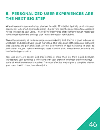 5.	 PERSONALIZED USER EXPERIENCES ARE
THE NEXT BIG STEP
When it comes to app marketing, what we found in 2014 is that, typically, push message
copyneedstobeshort,clearandenticing–butbeyondthat,thecontentorofferassociated
needs to speak to your users. This year, we discovered that segmented push messages
have almost double the average click rate as broadcast notifications.
Given the popularity of push messages as a marketing tool, they’re a good indicator of
what does and doesn’t work in app marketing. This year, push notifications are signaling
that targeting and personalization are the clear winners in app marketing. In order to
execute on this, you need to know app users in and out and what their expectations are
to effectively personalize.
Your app users are people, and they consist of more than just their in-app behavior.
Increasingly, your audience is interacting with your brand in a number of different ways –
some of which aren’t even traceable. The most effective way to gain a complete view of
your users is with cross-channel analytics.
46
 