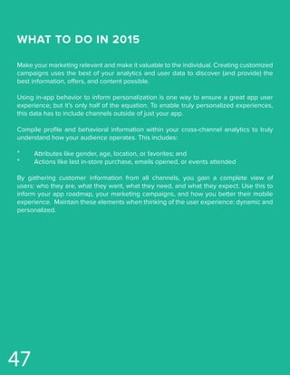 WHAT TO DO IN 2015
Make your marketing relevant and make it valuable to the individual. Creating customized
campaigns uses the best of your analytics and user data to discover (and provide) the
best information, offers, and content possible.
Using in-app behavior to inform personalization is one way to ensure a great app user
experience; but it’s only half of the equation. To enable truly personalized experiences,
this data has to include channels outside of just your app.
Compile profile and behavioral information within your cross-channel analytics to truly
understand how your audience operates. This includes:
*	 Attributes like gender, age, location, or favorites; and
*	 Actions like last in-store purchase, emails opened, or events attended
By gathering customer information from all channels, you gain a complete view of
users: who they are, what they want, what they need, and what they expect. Use this to
inform your app roadmap, your marketing campaigns, and how you better their mobile
experience. Maintain these elements when thinking of the user experience: dynamic and
personalized.
47
 