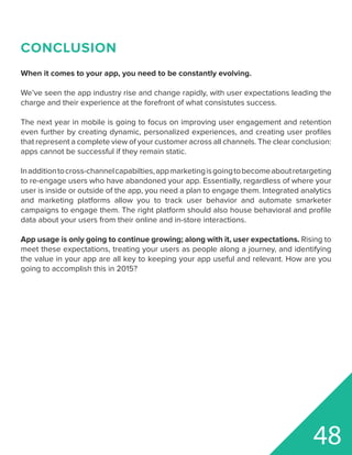 48
CONCLUSION
When it comes to your app, you need to be constantly evolving.
We’ve seen the app industry rise and change rapidly, with user expectations leading the
charge and their experience at the forefront of what consistutes success.
The next year in mobile is going to focus on improving user engagement and retention
even further by creating dynamic, personalized experiences, and creating user profiles
that represent a complete view of your customer across all channels. The clear conclusion:
apps cannot be successful if they remain static.
Inadditiontocross-channelcapabilties,appmarketingisgoingtobecomeaboutretargeting
to re-engage users who have abandoned your app. Essentially, regardless of where your
user is inside or outside of the app, you need a plan to engage them. Integrated analytics
and marketing platforms allow you to track user behavior and automate smarketer
campaigns to engage them. The right platform should also house behavioral and profile
data about your users from their online and in-store interactions.
App usage is only going to continue growing; along with it, user expectations. Rising to
meet these expectations, treating your users as people along a journey, and identifying
the value in your app are all key to keeping your app useful and relevant. How are you
going to accomplish this in 2015?
 