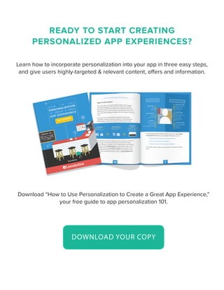 READY TO START CREATING
PERSONALIZED APP EXPERIENCES?
Learn how to incorporate personalization into your app in three easy steps,
and give users highly-targeted & relevant content, offers and information.
Download “How to Use Personalization to Create a Great App Experience,”
your free guide to app personalization 101.
DOWNLOAD YOUR COPY
 
