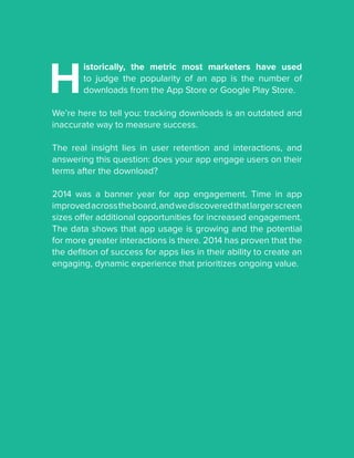 H
istorically, the metric most marketers have used
to judge the popularity of an app is the number of
downloads from the App Store or Google Play Store.
We’re here to tell you: tracking downloads is an outdated and
inaccurate way to measure success.
The real insight lies in user retention and interactions, and
answering this question: does your app engage users on their
terms after the download?
2014 was a banner year for app engagement. Time in app
improvedacrosstheboard,andwediscoveredthatlargerscreen
sizes offer additional opportunities for increased engagement.
The data shows that app usage is growing and the potential
for more greater interactions is there. 2014 has proven that the
the defition of success for apps lies in their ability to create an
engaging, dynamic experience that prioritizes ongoing value.
 