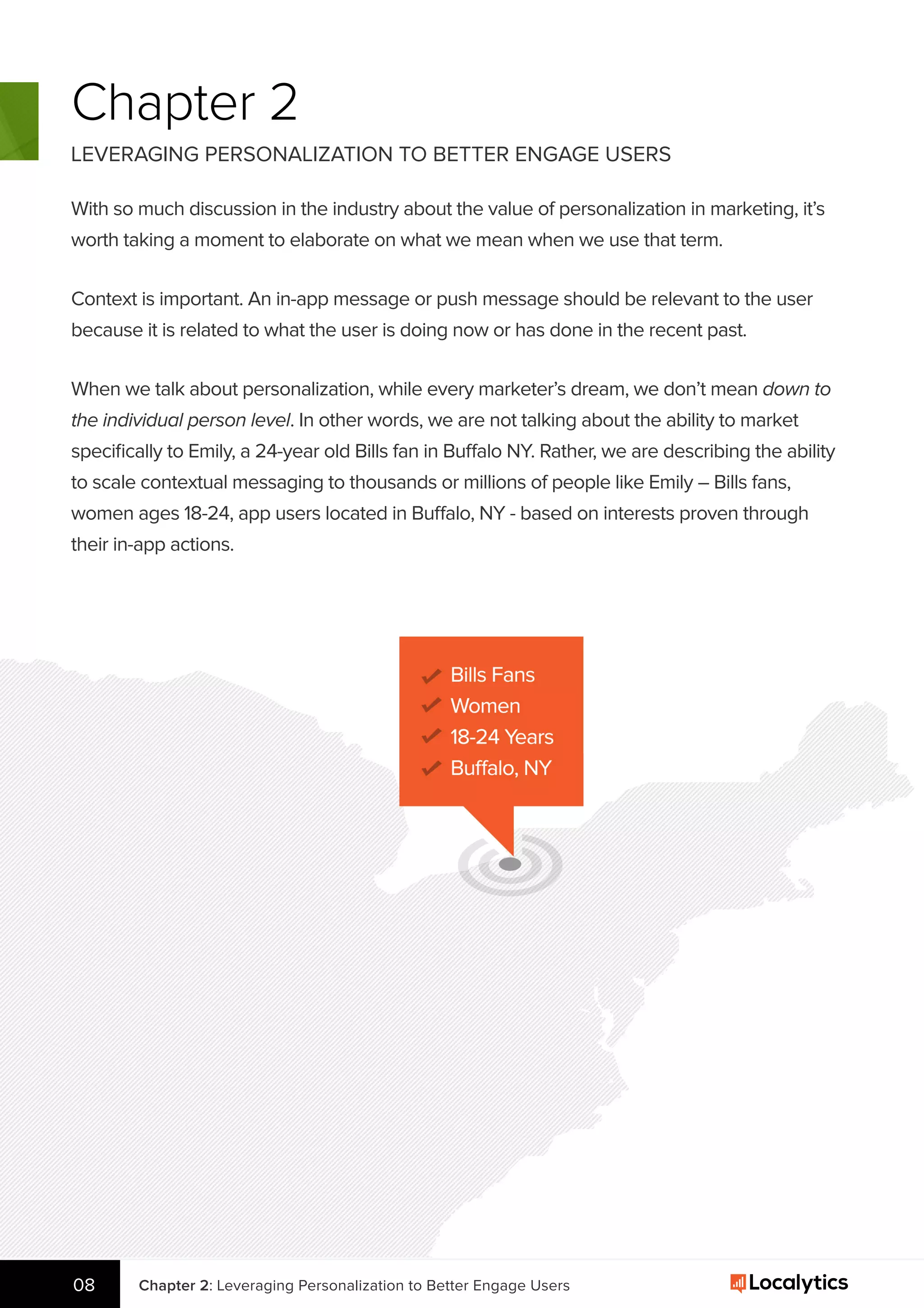 Chapter 2
LEVERAGING PERSONALIZATION TO BETTER ENGAGE USERS
With so much discussion in the industry about the value of personalization in marketing, it’s
worth taking a moment to elaborate on what we mean when we use that term.
Context is important. An in-app message or push message should be relevant to the user
because it is related to what the user is doing now or has done in the recent past.
When we talk about personalization, while every marketer’s dream, we don’t mean down to
the individual person level. In other words, we are not talking about the ability to market
speciﬁcally to Emily, a 24-year old Bills fan in Buffalo NY. Rather, we are describing the ability
to scale contextual messaging to thousands or millions of people like Emily – Bills fans,
women ages 18-24, app users located in Buffalo, NY - based on interests proven through
their in-app actions.
M A R K E T T O
Chapter 2: Leveraging Personalization to Better Engage Users08
 