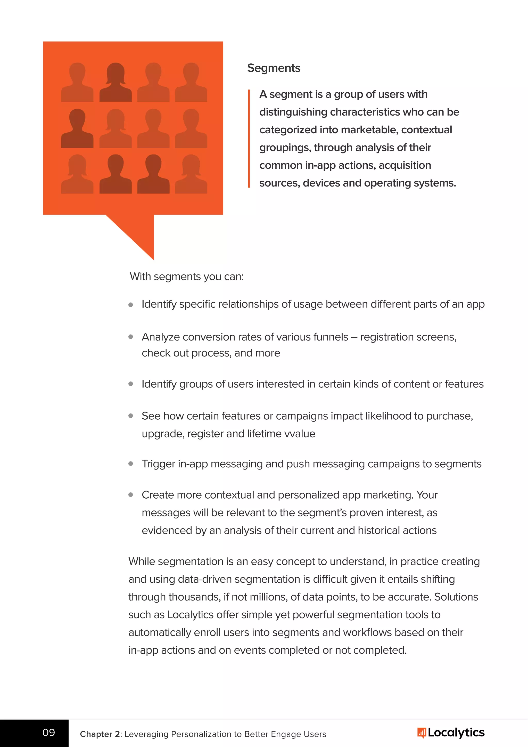 Segments
A segment is a group of users with
distinguishing characteristics who can be
categorized into marketable, contextual
groupings, through analysis of their
common in-app actions, acquisition
sources, devices and operating systems.
With segments you can:
Identify speciﬁc relationships of usage between different parts of an app
Chapter 2: Leveraging Personalization to Better Engage Users09
Analyze conversion rates of various funnels – registration screens,
check out process, and more
Identify groups of users interested in certain kinds of content or features
See how certain features or campaigns impact likelihood to purchase,
upgrade, register and lifetime vvalue
Trigger in-app messaging and push messaging campaigns to segments
Create more contextual and personalized app marketing. Your
messages will be relevant to the segment’s proven interest, as
evidenced by an analysis of their current and historical actions
While segmentation is an easy concept to understand, in practice creating
and using data-driven segmentation is difficult given it entails shifting
through thousands, if not millions, of data points, to be accurate. Solutions
such as Localytics offer simple yet powerful segmentation tools to
automatically enroll users into segments and workﬂows based on their
in-app actions and on events completed or not completed.
 