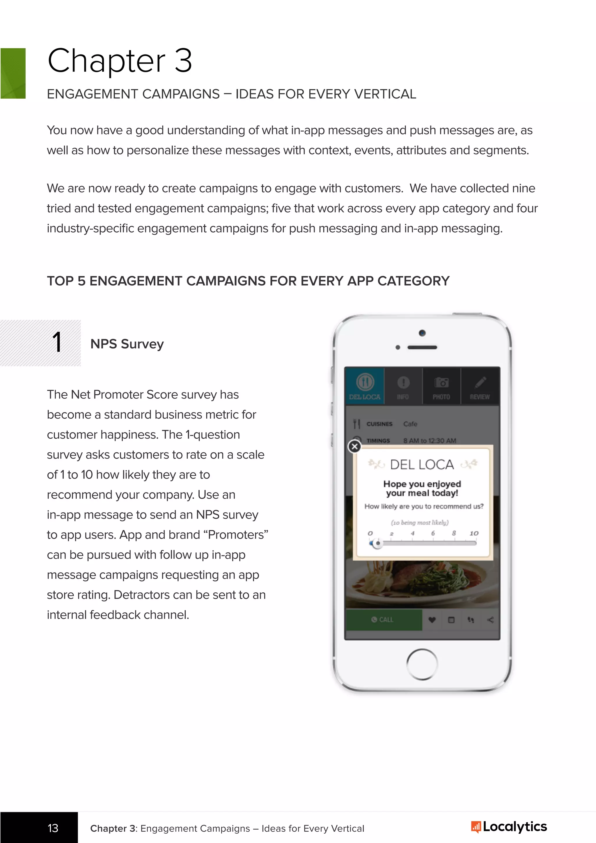 Chapter 3: Engagement Campaigns – Ideas for Every Vertical13
Chapter 3
ENGAGEMENT CAMPAIGNS – IDEAS FOR EVERY VERTICAL
You now have a good understanding of what in-app messages and push messages are, as
well as how to personalize these messages with context, events, attributes and segments.
TOP 5 ENGAGEMENT CAMPAIGNS FOR EVERY APP CATEGORY
1 NPS Survey
The Net Promoter Score survey has
become a standard business metric for
customer happiness. The 1-question
survey asks customers to rate on a scale
of 1 to 10 how likely they are to
recommend your company. Use an
in-app message to send an NPS survey
to app users. App and brand “Promoters”
can be pursued with follow up in-app
message campaigns requesting an app
store rating. Detractors can be sent to an
internal feedback channel.
We are now ready to create campaigns to engage with customers. We have collected nine
tried and tested engagement campaigns; ﬁve that work across every app category and four
industry-speciﬁc engagement campaigns for push messaging and in-app messaging.
 