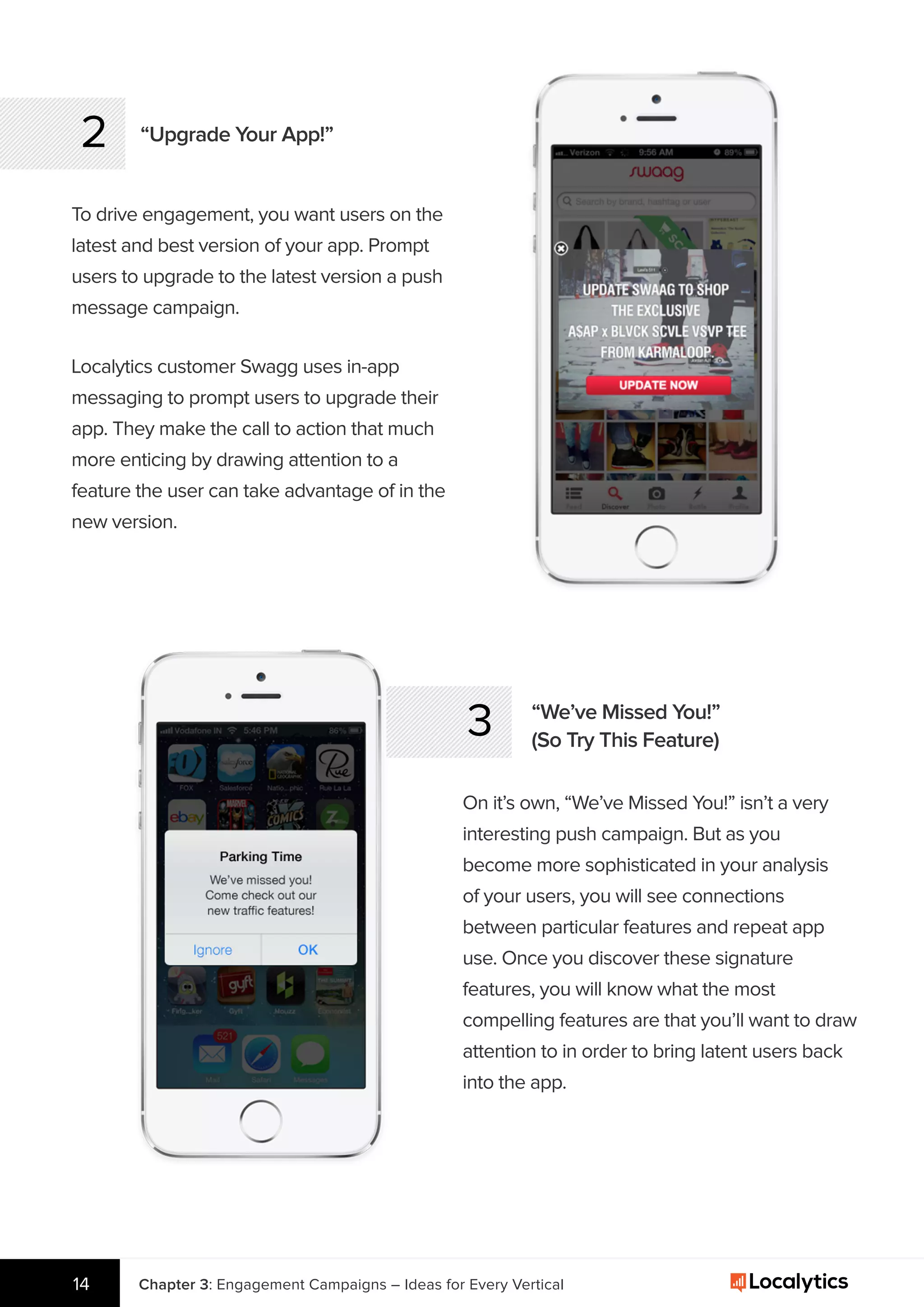 2 “Upgrade Your App!”
To drive engagement, you want users on the
latest and best version of your app. Prompt
users to upgrade to the latest version a push
message campaign.
3 “We’ve Missed You!”
(So Try This Feature)
On it’s own, “We’ve Missed You!” isn’t a very
interesting push campaign. But as you
become more sophisticated in your analysis
of your users, you will see connections
between particular features and repeat app
use. Once you discover these signature
features, you will know what the most
compelling features are that you’ll want to draw
attention to in order to bring latent users back
into the app.
Chapter 3: Engagement Campaigns – Ideas for Every Vertical14
Localytics customer Swagg uses in-app
messaging to prompt users to upgrade their
app. They make the call to action that much
more enticing by drawing attention to a
feature the user can take advantage of in the
new version.
 