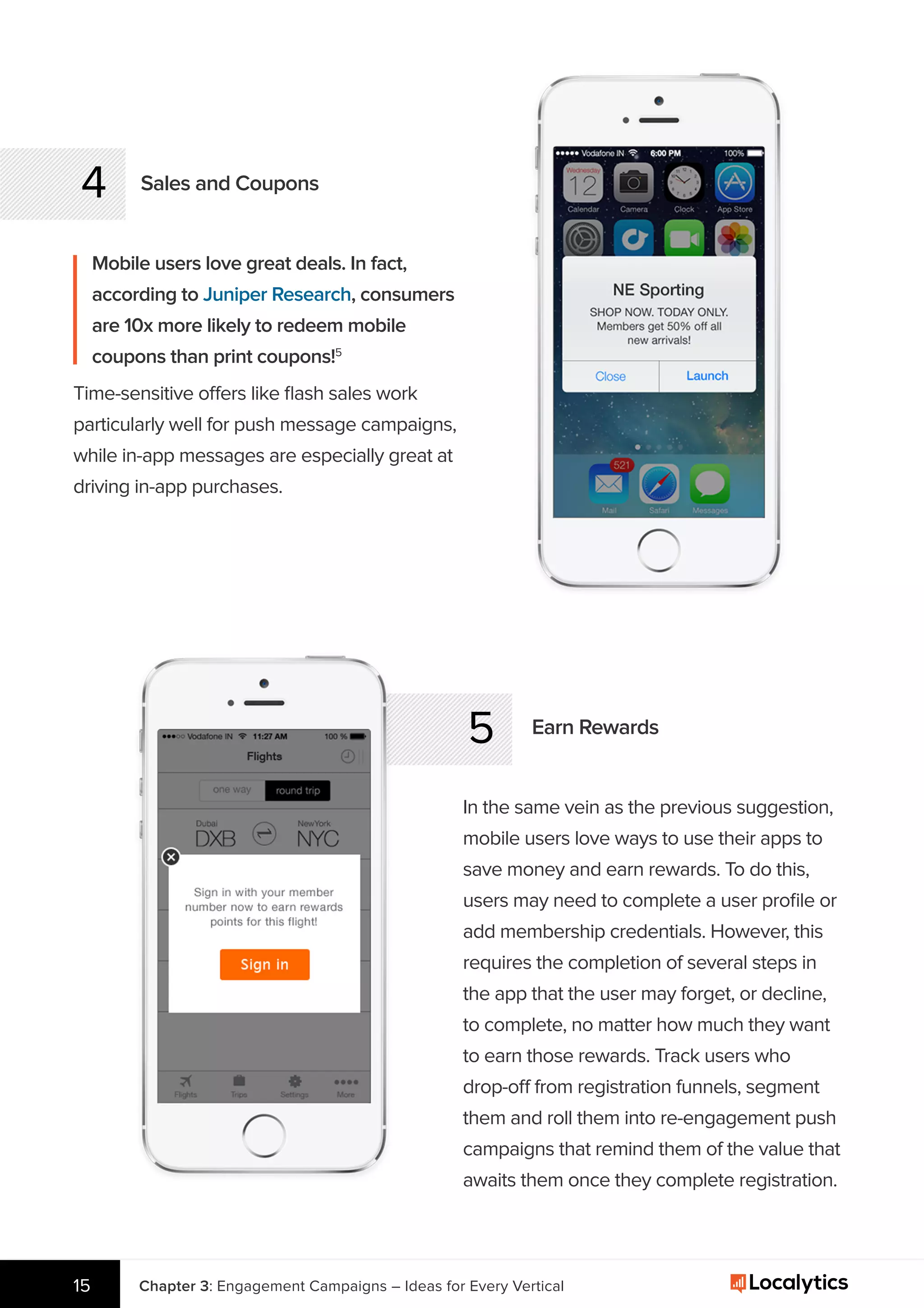 4 Sales and Coupons
Mobile users love great deals. In fact,
according to Juniper Research, consumers
are 10x more likely to redeem mobile
coupons than print coupons!5
5 Earn Rewards
In the same vein as the previous suggestion,
mobile users love ways to use their apps to
save money and earn rewards. To do this,
users may need to complete a user proﬁle or
add membership credentials. However, this
requires the completion of several steps in
the app that the user may forget, or decline,
to complete, no matter how much they want
to earn those rewards. Track users who
drop-off from registration funnels, segment
them and roll them into re-engagement push
campaigns that remind them of the value that
awaits them once they complete registration.
Chapter 3: Engagement Campaigns – Ideas for Every Vertical15
Time-sensitive offers like ﬂash sales work
particularly well for push message campaigns,
while in-app messages are especially great at
driving in-app purchases.
 