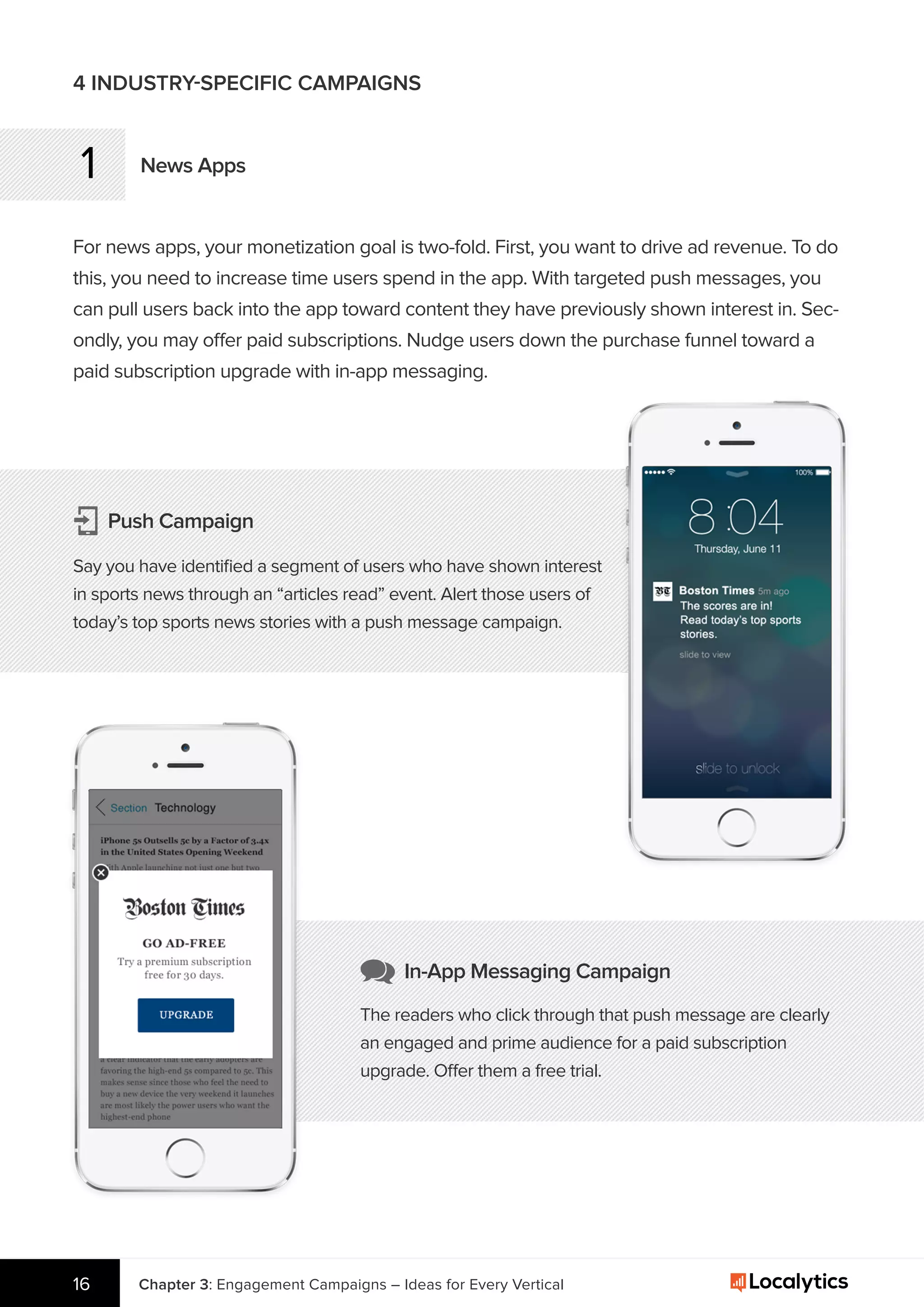 1 News Apps
For news apps, your monetization goal is two-fold. First, you want to drive ad revenue. To do
this, you need to increase time users spend in the app. With targeted push messages, you
can pull users back into the app toward content they have previously shown interest in. Sec-
ondly, you may offer paid subscriptions. Nudge users down the purchase funnel toward a
paid subscription upgrade with in-app messaging.
4 INDUSTRY-SPECIFIC CAMPAIGNS
Push Campaign
Say you have identiﬁed a segment of users who have shown interest
in sports news through an “articles read” event. Alert those users of
today’s top sports news stories with a push message campaign.
Chapter 3: Engagement Campaigns – Ideas for Every Vertical16
In-App Messaging Campaign
The readers who click through that push message are clearly
an engaged and prime audience for a paid subscription
upgrade. Offer them a free trial.
 