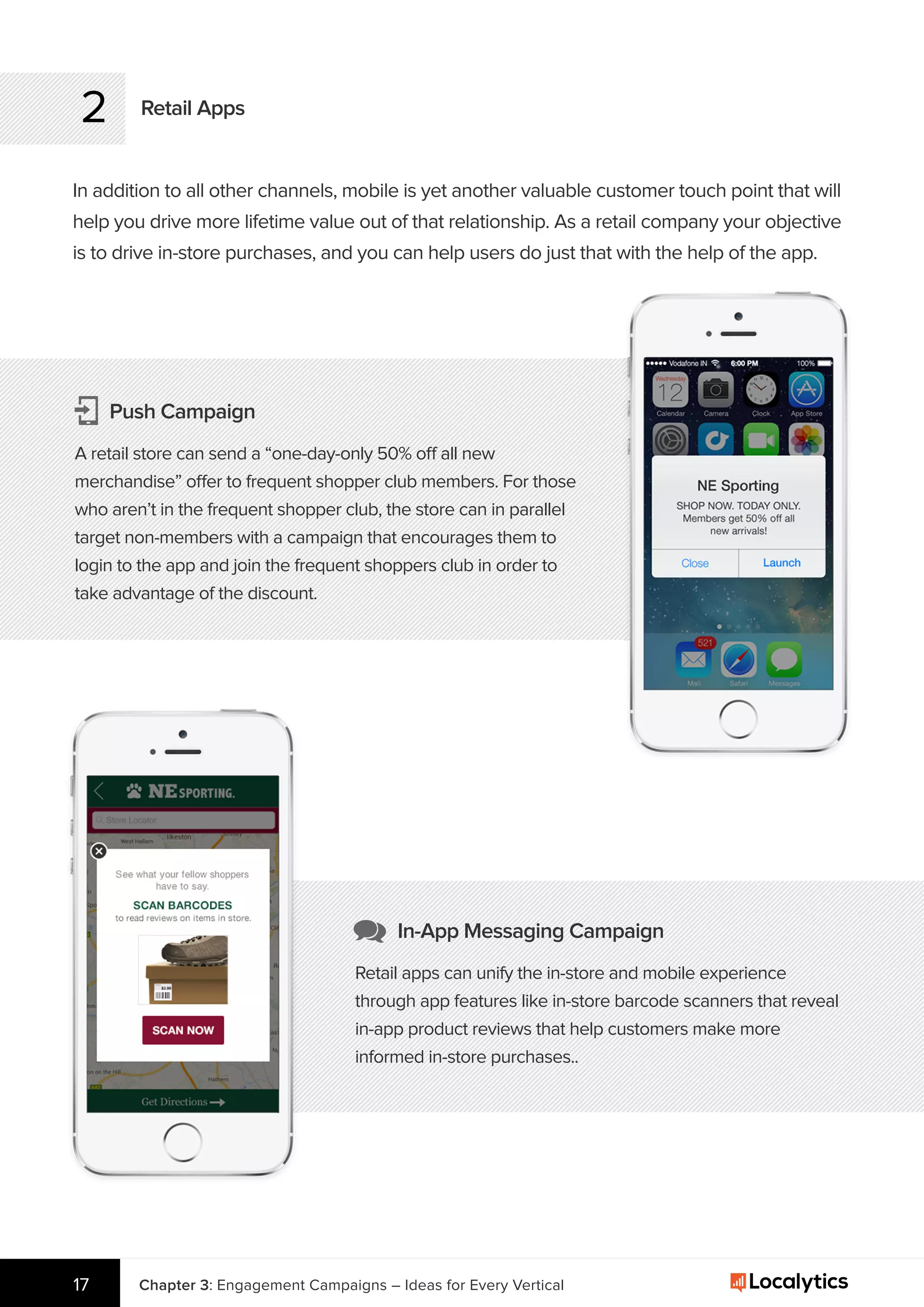 2
In addition to all other channels, mobile is yet another valuable customer touch point that will
help you drive more lifetime value out of that relationship. As a retail company your objective
is to drive in-store purchases, and you can help users do just that with the help of the app.
Retail Apps
Chapter 3: Engagement Campaigns – Ideas for Every Vertical17
Push Campaign
A retail store can send a “one-day-only 50% off all new
merchandise” offer to frequent shopper club members. For those
who aren’t in the frequent shopper club, the store can in parallel
target non-members with a campaign that encourages them to
login to the app and join the frequent shoppers club in order to
take advantage of the discount.
In-App Messaging Campaign
Retail apps can unify the in-store and mobile experience
through app features like in-store barcode scanners that reveal
in-app product reviews that help customers make more
informed in-store purchases..
 