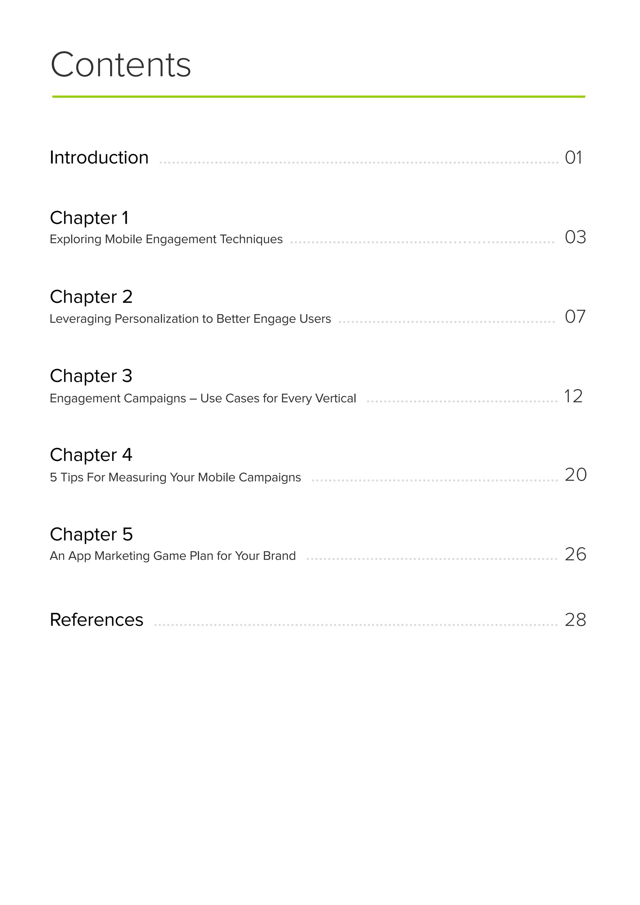Contents
Introduction ..............................................................................................
Chapter 1
Chapter 2
Chapter 3
Chapter 4
Chapter 5
Exploring Mobile Engagement Techniques .............................................................
Leveraging Personalization to Better Engage Users ...................................................
Engagement Campaigns – Use Cases for Every Vertical .............................................
5 Tips For Measuring Your Mobile Campaigns ..........................................................
An App Marketing Game Plan for Your Brand ...........................................................
01
03
07
12
20
26
References ............................................................................................... 28
 