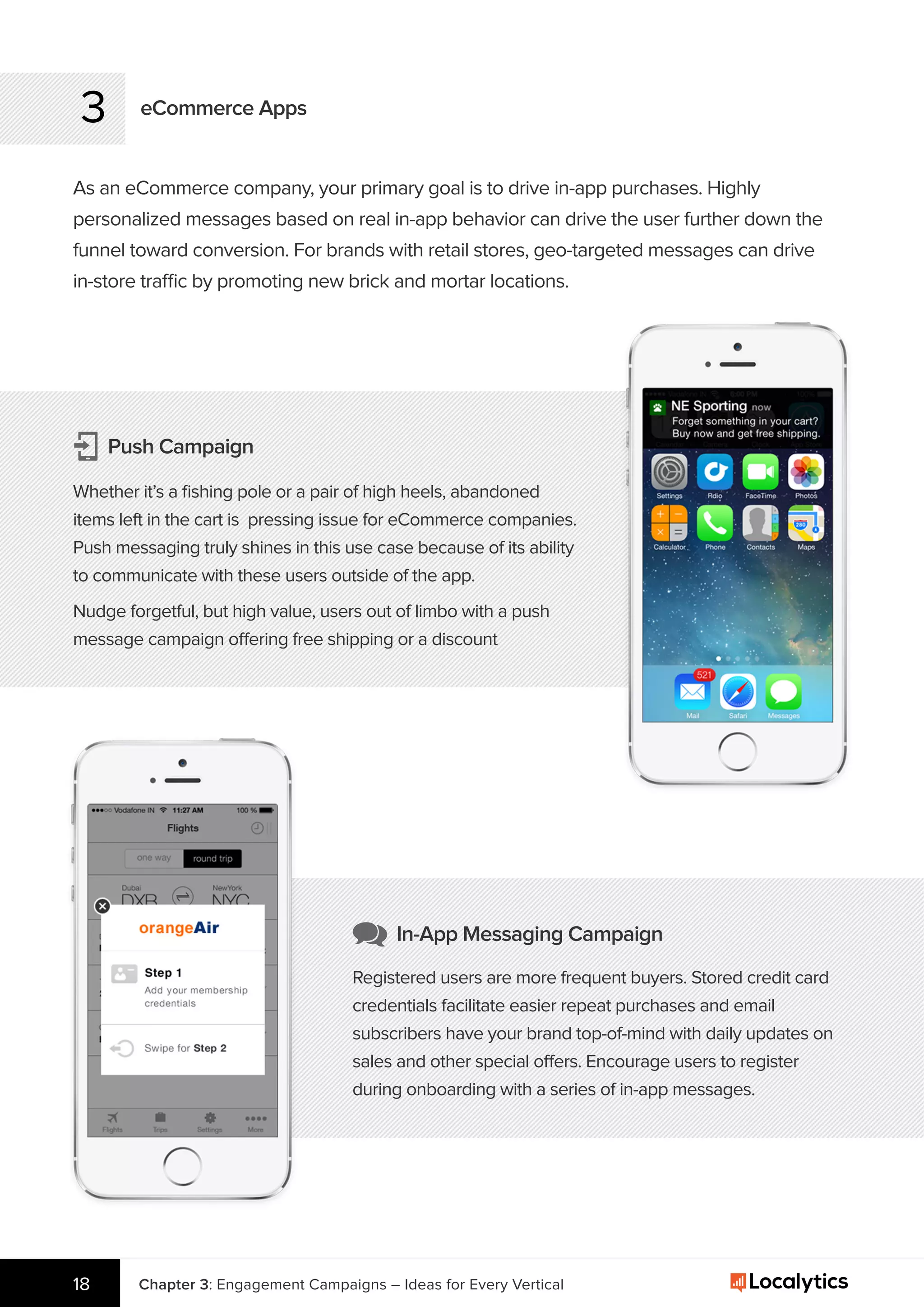 Chapter 3: Engagement Campaigns – Ideas for Every Vertical18
3 eCommerce Apps
As an eCommerce company, your primary goal is to drive in-app purchases. Highly
personalized messages based on real in-app behavior can drive the user further down the
funnel toward conversion. For brands with retail stores, geo-targeted messages can drive
in-store traffic by promoting new brick and mortar locations.
Push Campaign
Whether it’s a ﬁshing pole or a pair of high heels, abandoned
items left in the cart is pressing issue for eCommerce companies.
Push messaging truly shines in this use case because of its ability
to communicate with these users outside of the app.
Nudge forgetful, but high value, users out of limbo with a push
message campaign offering free shipping or a discount
In-App Messaging Campaign
Registered users are more frequent buyers. Stored credit card
credentials facilitate easier repeat purchases and email
subscribers have your brand top-of-mind with daily updates on
sales and other special offers. Encourage users to register
during onboarding with a series of in-app messages.
 