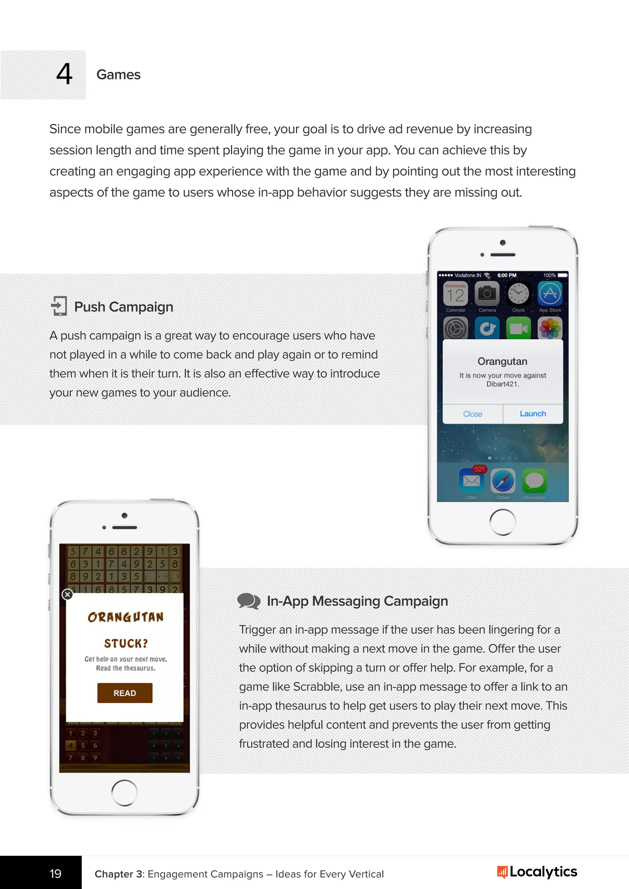 4 Games
Since mobile games are generally free, your goal is to drive ad revenue by increasing
session length and time spent playing the game in your app. You can achieve this by
creating an engaging app experience with the game and by pointing out the most interesting
aspects of the game to users whose in-app behavior suggests they are missing out.
Chapter 3: Engagement Campaigns – Ideas for Every Vertical19
Push Campaign
A push campaign is a great way to encourage users who have
not played in a while to come back and play again or to remind
them when it is their turn. It is also an effective way to introduce
your new games to your audience.
In-App Messaging Campaign
Trigger an in-app message if the user has been lingering for a
while without making a next move in the game. Offer the user
the option of skipping a turn or offer help. For example, for a
game like Scrabble, use an in-app message to offer a link to an
in-app thesaurus to help get users to play their next move. This
provides helpful content and prevents the user from getting
frustrated and losing interest in the game.
 