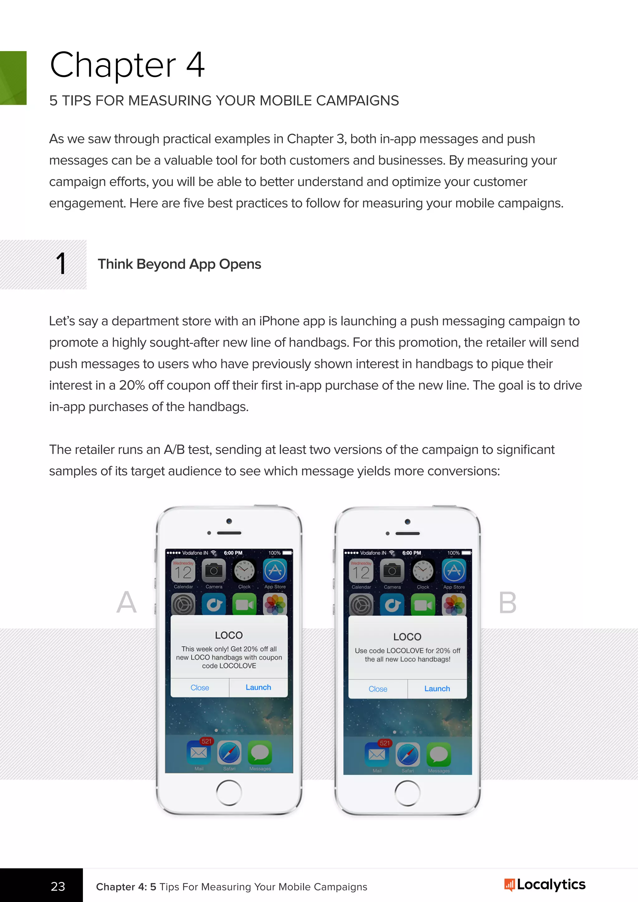 Chapter 4
5 TIPS FOR MEASURING YOUR MOBILE CAMPAIGNS
As we saw through practical examples in Chapter 3, both in-app messages and push
messages can be a valuable tool for both customers and businesses. By measuring your
campaign efforts, you will be able to better understand and optimize your customer
engagement. Here are ﬁve best practices to follow for measuring your mobile campaigns.
Think Beyond App Opens1
Let’s say a department store with an iPhone app is launching a push messaging campaign to
promote a highly sought-after new line of handbags. For this promotion, the retailer will send
push messages to users who have previously shown interest in handbags to pique their
interest in a 20% off coupon off their ﬁrst in-app purchase of the new line. The goal is to drive
in-app purchases of the handbags.
A B
Chapter 4: 5 Tips For Measuring Your Mobile Campaigns23
The retailer runs an A/B test, sending at least two versions of the campaign to signiﬁcant
samples of its target audience to see which message yields more conversions:
 