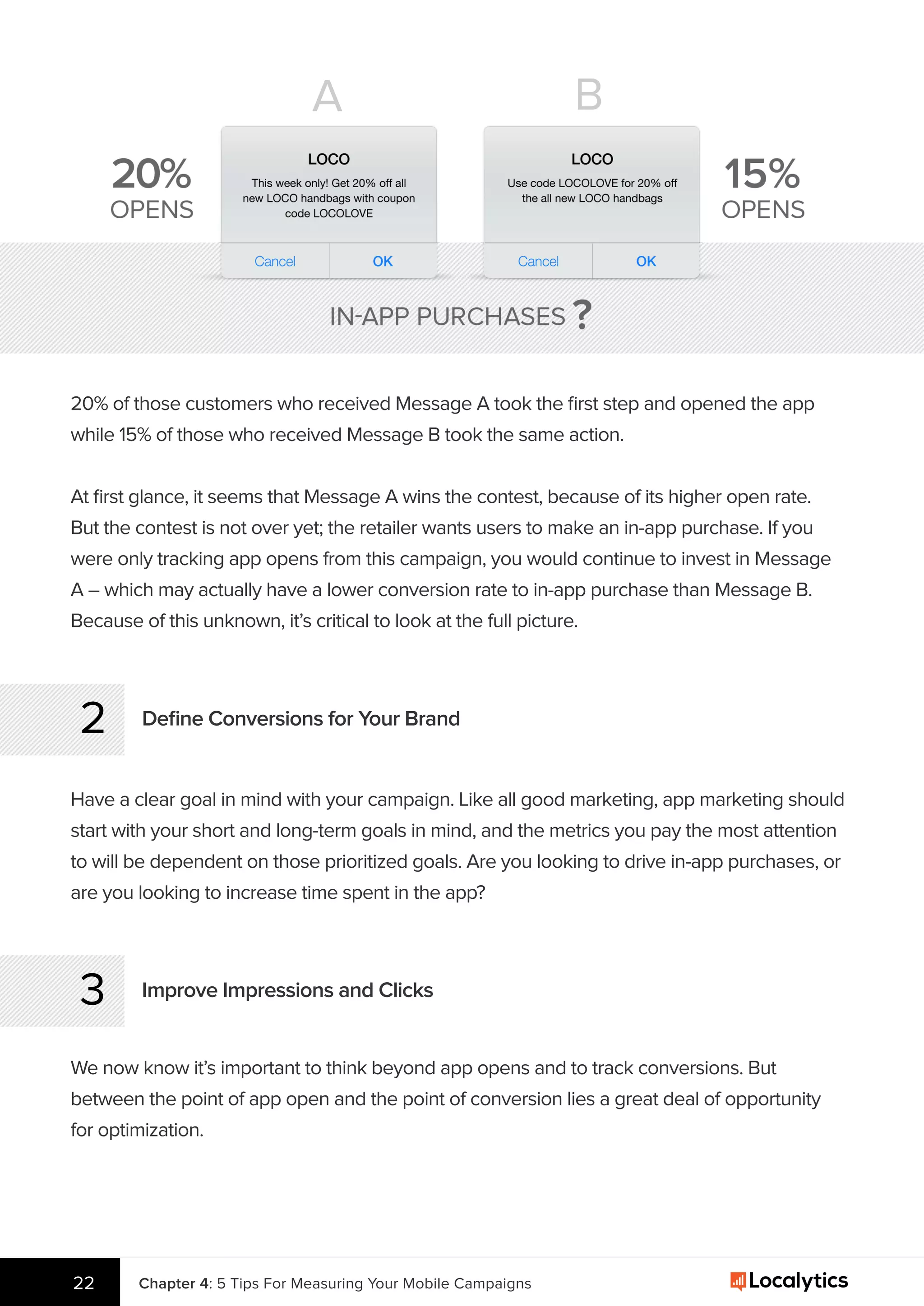 20% of those customers who received Message A took the ﬁrst step and opened the app
while 15% of those who received Message B took the same action.
At ﬁrst glance, it seems that Message A wins the contest, because of its higher open rate.
But the contest is not over yet; the retailer wants users to make an in-app purchase. If you
were only tracking app opens from this campaign, you would continue to invest in Message
A – which may actually have a lower conversion rate to in-app purchase than Message B.
Because of this unknown, it’s critical to look at the full picture.
Deﬁne Conversions for Your Brand2
Have a clear goal in mind with your campaign. Like all good marketing, app marketing should
start with your short and long-term goals in mind, and the metrics you pay the most attention
to will be dependent on those prioritized goals. Are you looking to drive in-app purchases, or
are you looking to increase time spent in the app?
Improve Impressions and Clicks3
We now know it’s important to think beyond app opens and to track conversions. But
between the point of app open and the point of conversion lies a great deal of opportunity
for optimization.
Chapter 4: 5 Tips For Measuring Your Mobile Campaigns22
A B
 