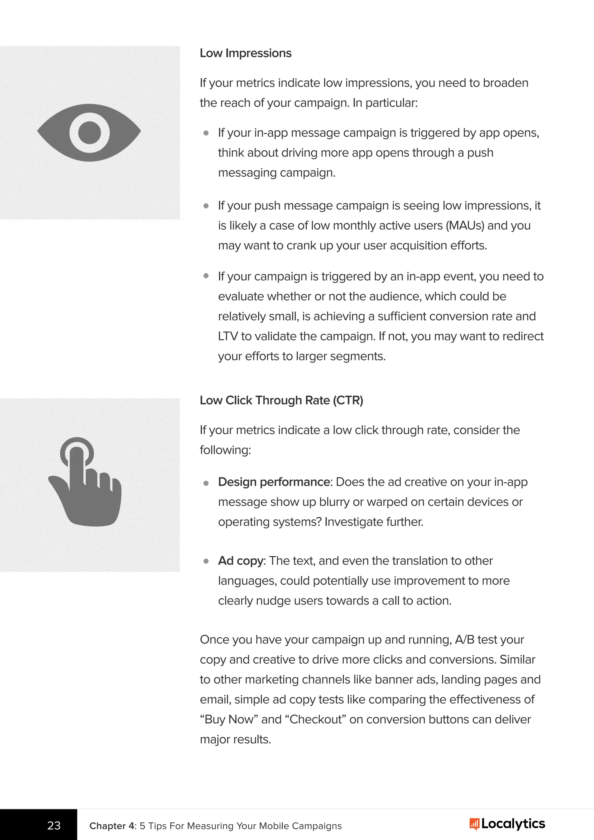 23
Low Impressions
If your metrics indicate low impressions, you need to broaden
the reach of your campaign. In particular:
If your in-app message campaign is triggered by app opens,
think about driving more app opens through a push
messaging campaign.
If your push message campaign is seeing low impressions, it
is likely a case of low monthly active users (MAUs) and you
may want to crank up your user acquisition efforts.
If your campaign is triggered by an in-app event, you need to
evaluate whether or not the audience, which could be
relatively small, is achieving a sufficient conversion rate and
LTV to validate the campaign. If not, you may want to redirect
your efforts to larger segments.
Low Click Through Rate (CTR)
If your metrics indicate a low click through rate, consider the
following:
Design performance: Does the ad creative on your in-app
message show up blurry or warped on certain devices or
operating systems? Investigate further.
Ad copy: The text, and even the translation to other
languages, could potentially use improvement to more
clearly nudge users towards a call to action.
Once you have your campaign up and running, A/B test your
copy and creative to drive more clicks and conversions. Similar
to other marketing channels like banner ads, landing pages and
email, simple ad copy tests like comparing the effectiveness of
“Buy Now” and “Checkout” on conversion buttons can deliver
major results.
Chapter 4: 5 Tips For Measuring Your Mobile Campaigns
 