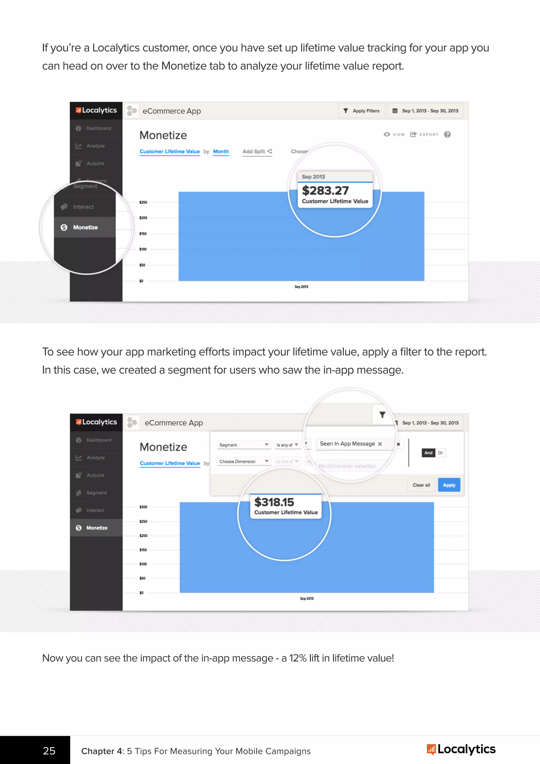 If you’re a Localytics customer, once you have set up lifetime value tracking for your app you
can head on over to the Monetize tab to analyze your lifetime value report.
To see how your app marketing efforts impact your lifetime value, apply a ﬁlter to the report.
In this case, we created a segment for users who saw the in-app message.
Now you can see the impact of the in-app message - a 12% lift in lifetime value!
25 Chapter 4: 5 Tips For Measuring Your Mobile Campaigns
 