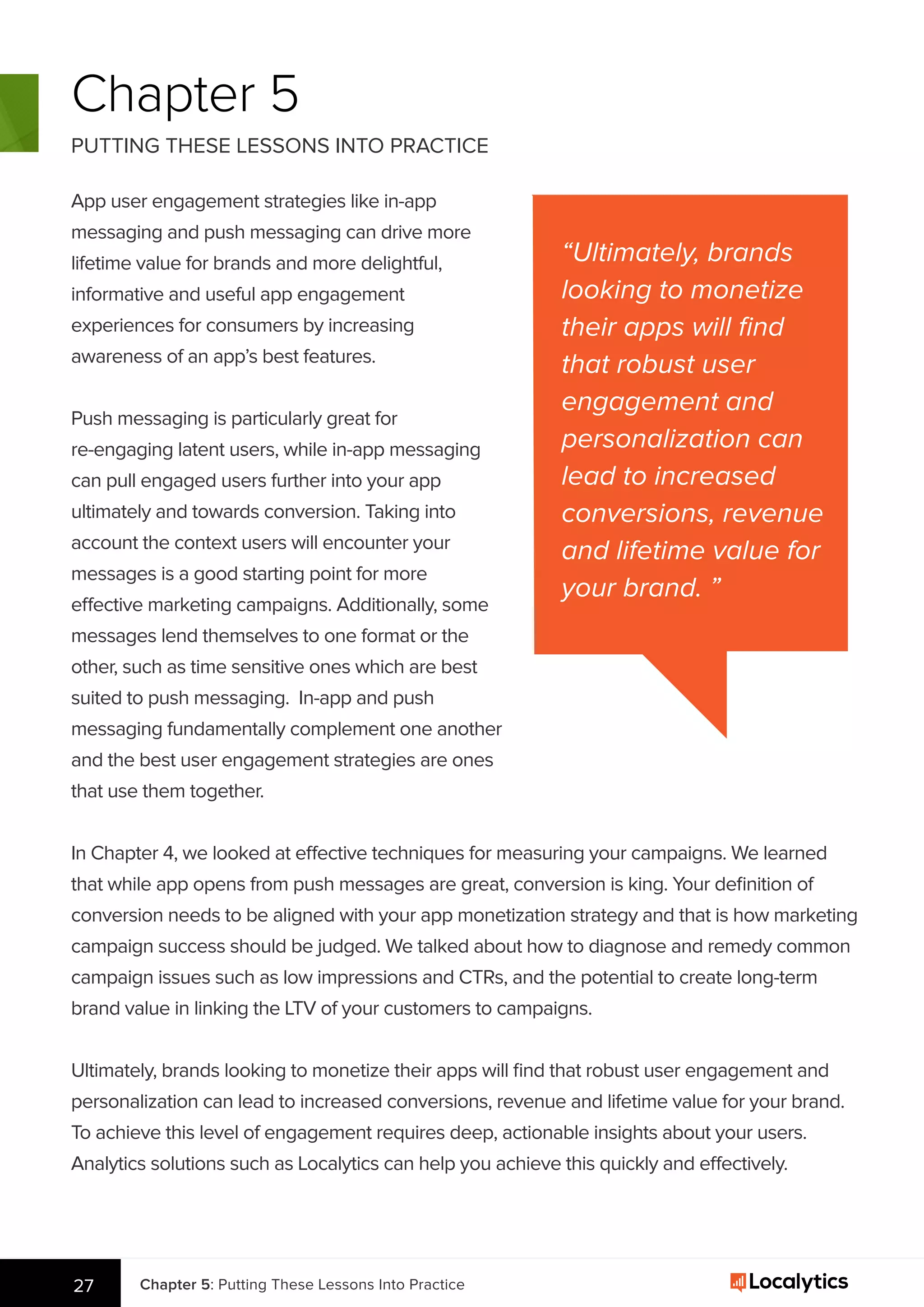 Chapter 5: Putting These Lessons Into Practice27
Chapter 5
PUTTING THESE LESSONS INTO PRACTICE
App user engagement strategies like in-app
messaging and push messaging can drive more
lifetime value for brands and more delightful,
informative and useful app engagement
experiences for consumers by increasing
awareness of an app’s best features.
Push messaging is particularly great for
re-engaging latent users, while in-app messaging
can pull engaged users further into your app
ultimately and towards conversion. Taking into
account the context users will encounter your
messages is a good starting point for more
effective marketing campaigns. Additionally, some
messages lend themselves to one format or the
other, such as time sensitive ones which are best
suited to push messaging. In-app and push
messaging fundamentally complement one another
and the best user engagement strategies are ones
that use them together.
In Chapter 4, we looked at effective techniques for measuring your campaigns. We learned
that while app opens from push messages are great, conversion is king. Your deﬁnition of
conversion needs to be aligned with your app monetization strategy and that is how marketing
campaign success should be judged. We talked about how to diagnose and remedy common
campaign issues such as low impressions and CTRs, and the potential to create long-term
brand value in linking the LTV of your customers to campaigns.
Ultimately, brands looking to monetize their apps will ﬁnd that robust user engagement and
personalization can lead to increased conversions, revenue and lifetime value for your brand.
To achieve this level of engagement requires deep, actionable insights about your users.
Analytics solutions such as Localytics can help you achieve this quickly and effectively.
27
“Ultimately, brands
looking to monetize
their apps will ﬁnd
that robust user
engagement and
personalization can
lead to increased
conversions, revenue
and lifetime value for
your brand. ”
 
