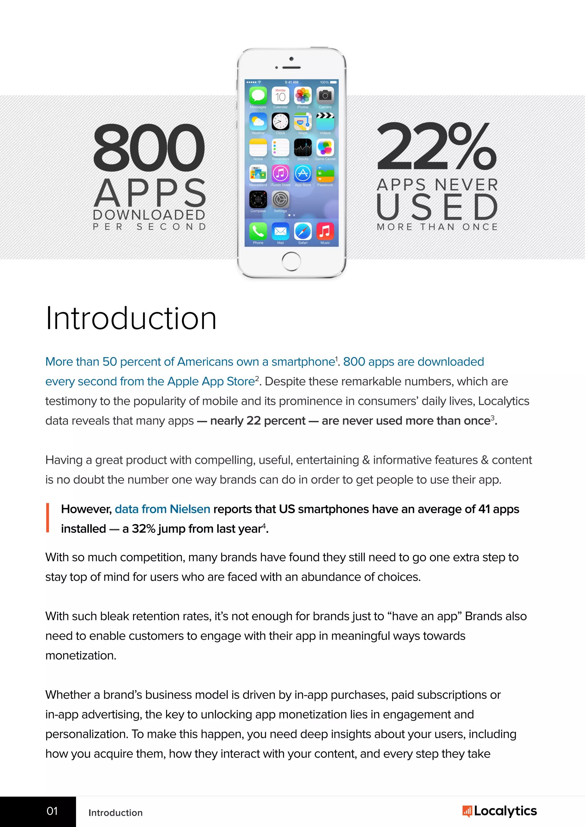 Introduction
More than 50 percent of Americans own a smartphone1
. 800 apps are downloaded
every second from the Apple App Store2
. Despite these remarkable numbers, which are
testimony to the popularity of mobile and its prominence in consumers’ daily lives, Localytics
data reveals that many apps — nearly 22 percent — are never used more than once3
.
Having a great product with compelling, useful, entertaining & informative features & content
is no doubt the number one way brands can do in order to get people to use their app.
Introduction01
However, data from Nielsen reports that US smartphones have an average of 41 apps
installed — a 32% jump from last year4
.
With so much competition, many brands have found they still need to go one extra step to
stay top of mind for users who are faced with an abundance of choices.
With such bleak retention rates, it’s not enough for brands just to “have an app” Brands also
need to enable customers to engage with their app in meaningful ways towards
monetization.
Whether a brand’s business model is driven by in-app purchases, paid subscriptions or
in-app advertising, the key to unlocking app monetization lies in engagement and
personalization. To make this happen, you need deep insights about your users, including
how you acquire them, how they interact with your content, and every step they take
 