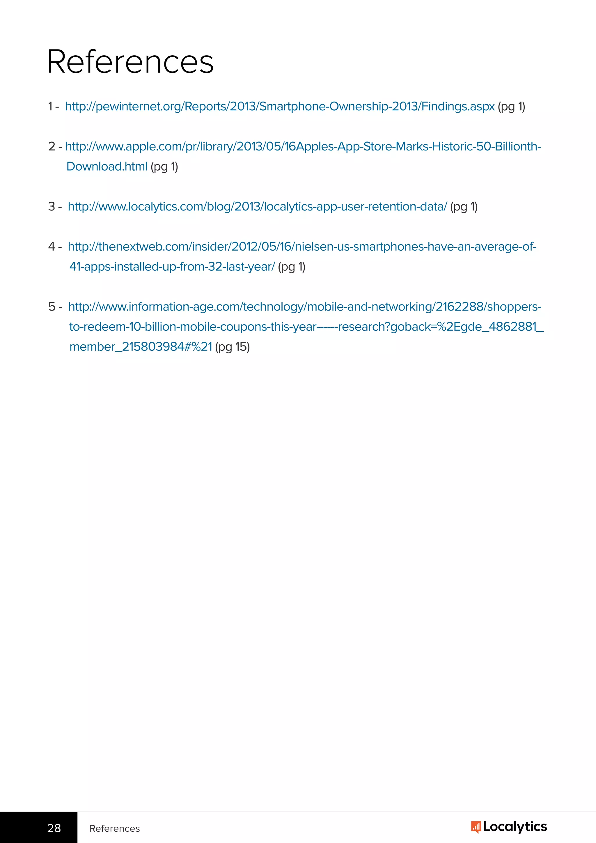 References28
References
1 -  http://pewinternet.org/Reports/2013/Smartphone-Ownership-2013/Findings.aspx (pg 1)
2 - http://www.apple.com/pr/library/2013/05/16Apples-App-Store-Marks-Historic-50-Billionth-
Download.html (pg 1)
3 -  http://www.localytics.com/blog/2013/localytics-app-user-retention-data/ (pg 1)
4 -  http://thenextweb.com/insider/2012/05/16/nielsen-us-smartphones-have-an-average-of-
41-apps-installed-up-from-32-last-year/ (pg 1)
5 -  http://www.information-age.com/technology/mobile-and-networking/2162288/shoppers-
to-redeem-10-billion-mobile-coupons-this-year------research?goback=%2Egde_4862881_
member_215803984#%21 (pg 15)
 