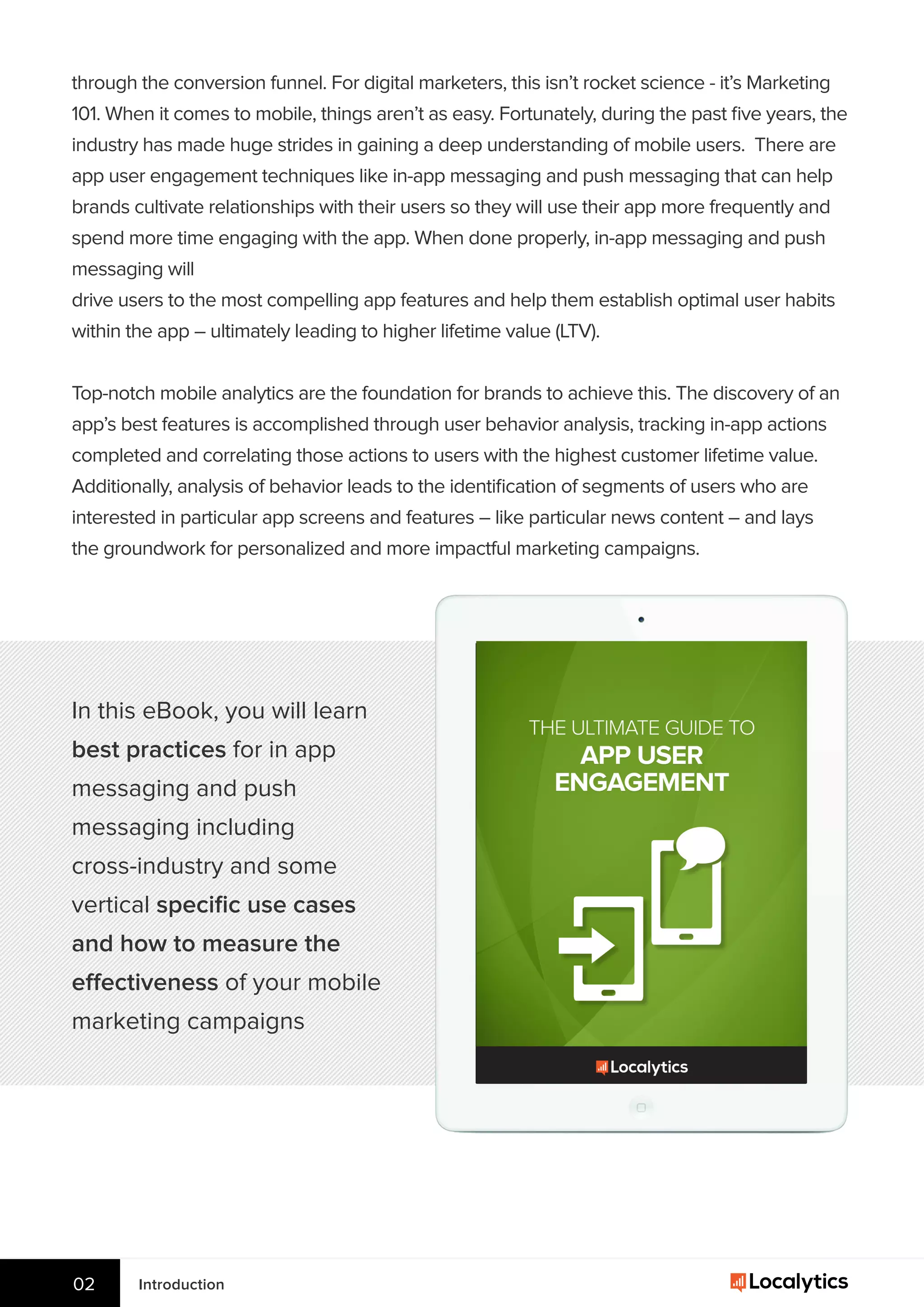Introduction02
through the conversion funnel. For digital marketers, this isn’t rocket science - it’s Marketing
101. When it comes to mobile, things aren’t as easy. Fortunately, during the past ﬁve years, the
industry has made huge strides in gaining a deep understanding of mobile users. There are
app user engagement techniques like in-app messaging and push messaging that can help
brands cultivate relationships with their users so they will use their app more frequently and
spend more time engaging with the app. When done properly, in-app messaging and push
messaging will
drive users to the most compelling app features and help them establish optimal user habits
within the app – ultimately leading to higher lifetime value (LTV).
Top-notch mobile analytics are the foundation for brands to achieve this. The discovery of an
app’s best features is accomplished through user behavior analysis, tracking in-app actions
completed and correlating those actions to users with the highest customer lifetime value.
Additionally, analysis of behavior leads to the identiﬁcation of segments of users who are
interested in particular app screens and features – like particular news content – and lays
the groundwork for personalized and more impactful marketing campaigns.
In this eBook, you will learn
best practices for in app
messaging and push
messaging including
cross-industry and some
vertical speciﬁc use cases
and how to measure the
effectiveness of your mobile
marketing campaigns
 