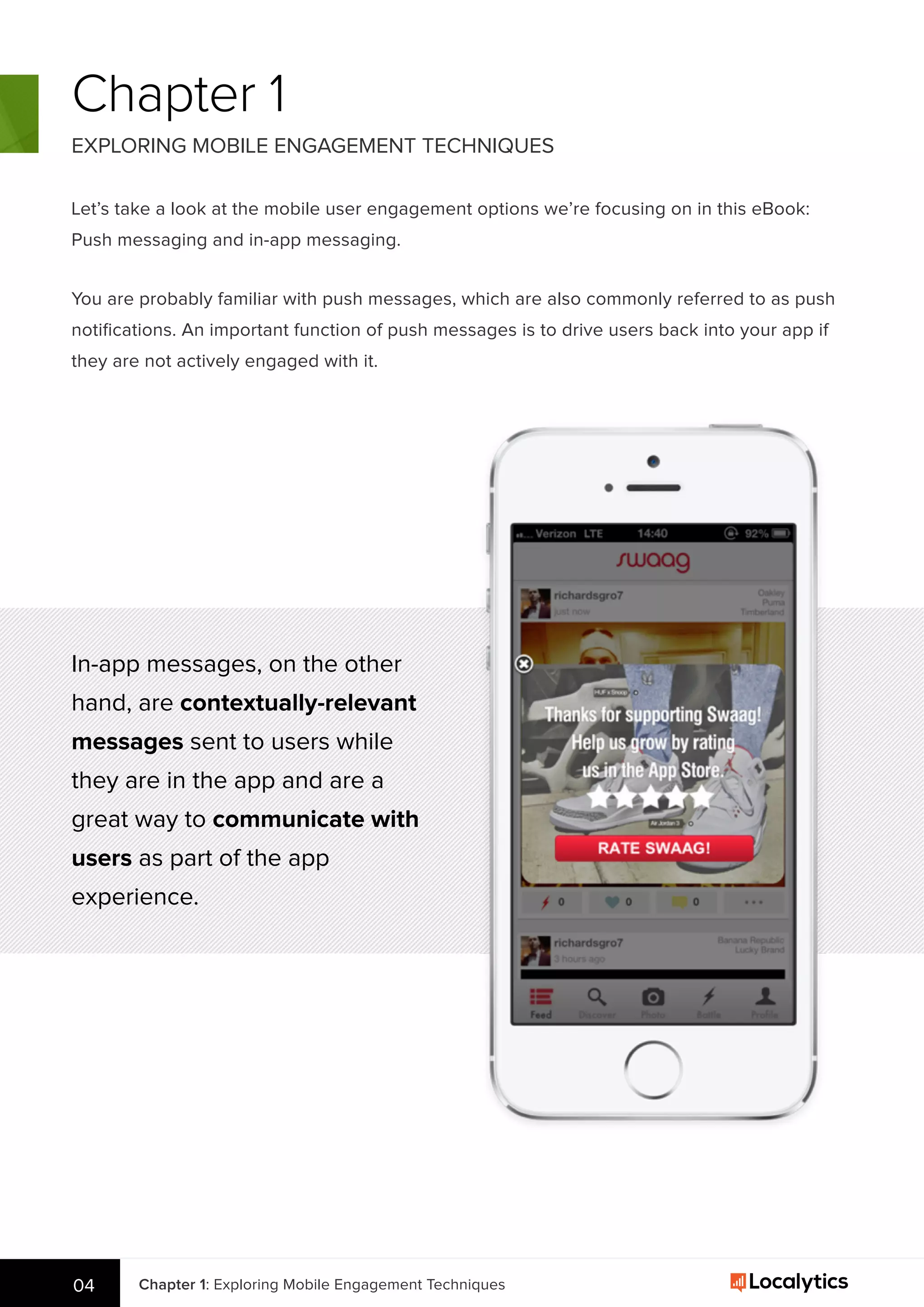 Chapter 1: Exploring Mobile Engagement Techniques04
Chapter 1
EXPLORING MOBILE ENGAGEMENT TECHNIQUES
Let’s take a look at the mobile user engagement options we’re focusing on in this eBook:
Push messaging and in-app messaging.
In-app messages, on the other
hand, are contextually-relevant
messages sent to users while
they are in the app and are a
great way to communicate with
users as part of the app
experience.
You are probably familiar with push messages, which are also commonly referred to as push
notiﬁcations. An important function of push messages is to drive users back into your app if
they are not actively engaged with it.
 