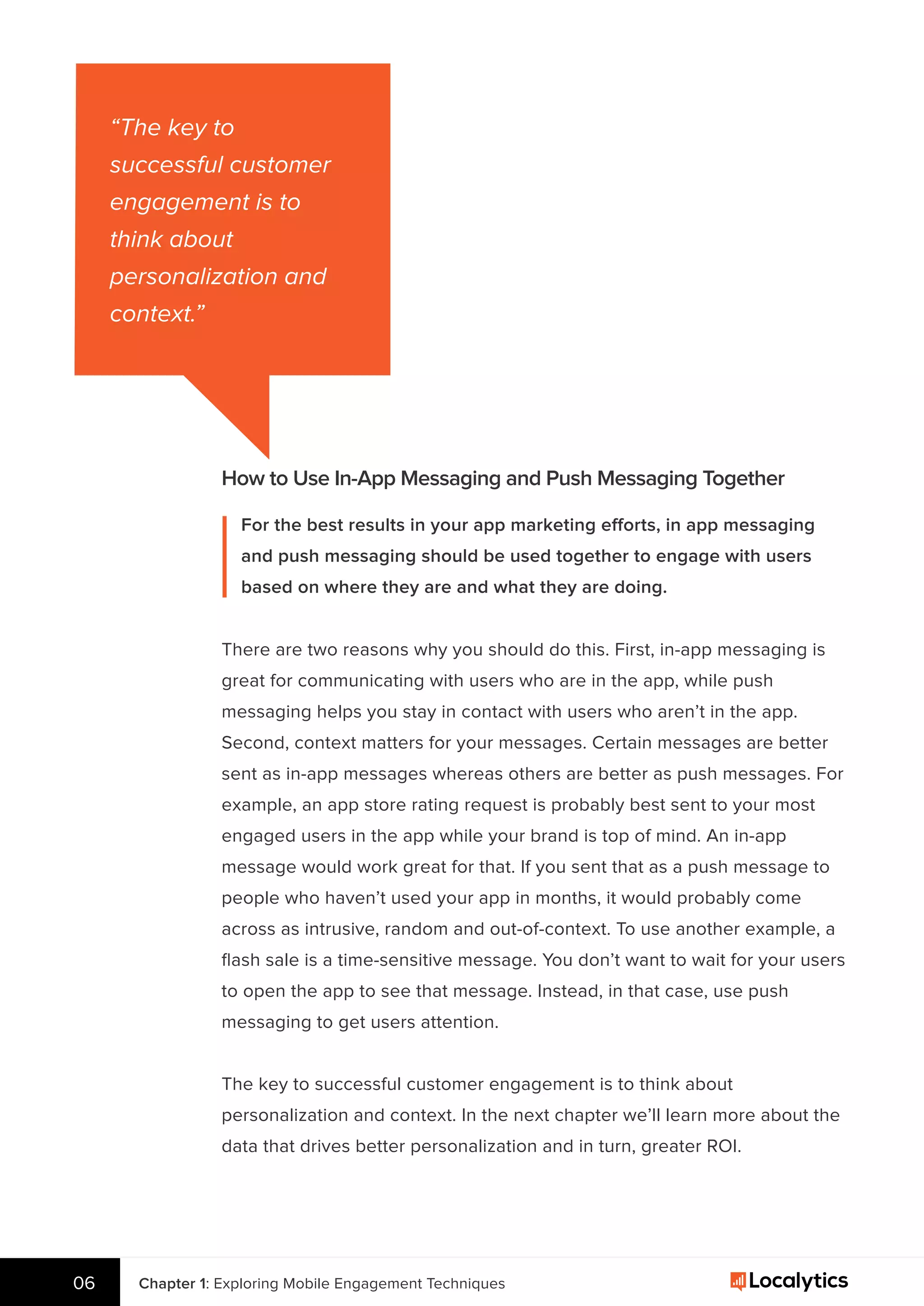 “The key to
successful customer
engagement is to
think about
personalization and
context.”
How to Use In-App Messaging and Push Messaging Together
For the best results in your app marketing efforts, in app messaging
and push messaging should be used together to engage with users
based on where they are and what they are doing.
There are two reasons why you should do this. First, in-app messaging is
great for communicating with users who are in the app, while push
messaging helps you stay in contact with users who aren’t in the app.
Second, context matters for your messages. Certain messages are better
sent as in-app messages whereas others are better as push messages. For
example, an app store rating request is probably best sent to your most
engaged users in the app while your brand is top of mind. An in-app
message would work great for that. If you sent that as a push message to
people who haven’t used your app in months, it would probably come
across as intrusive, random and out-of-context. To use another example, a
ﬂash sale is a time-sensitive message. You don’t want to wait for your users
to open the app to see that message. Instead, in that case, use push
messaging to get users attention.
The key to successful customer engagement is to think about
personalization and context. In the next chapter we’ll learn more about the
data that drives better personalization and in turn, greater ROI.
Chapter 1: Exploring Mobile Engagement Techniques06
 