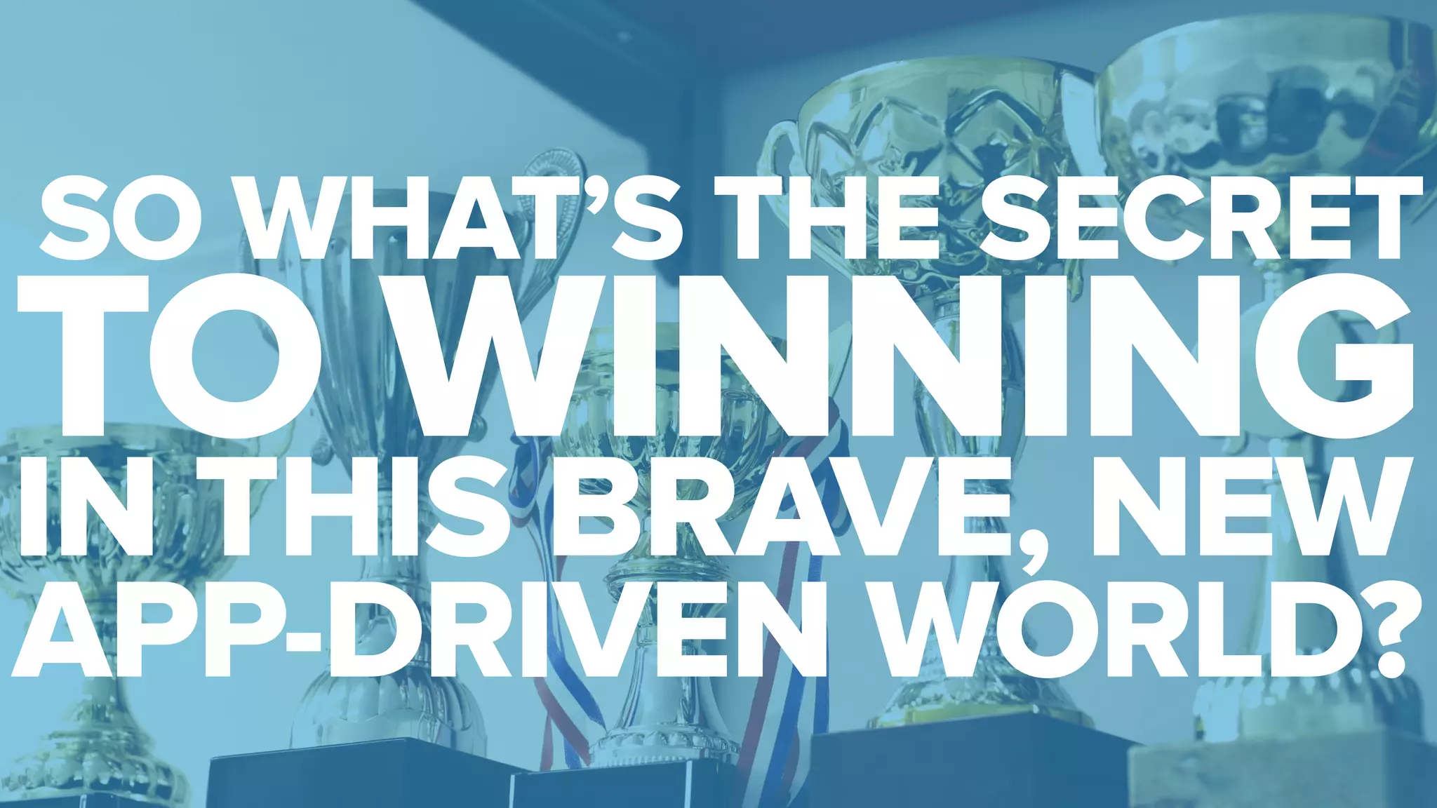 SO WHAT’S THE SECRET 
TO WINNING 
IN THIS BRAVE, NEW 
APP-DRIVEN WORLD? 
 