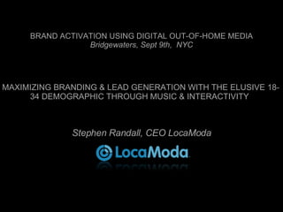 BRAND ACTIVATION USING DIGITAL OUT-OF-HOME MEDIA Bridgewaters, Sept 9th,  NYC MAXIMIZING BRANDING & LEAD GENERATION WITH THE ELUSIVE 18-34 DEMOGRAPHIC THROUGH MUSIC & INTERACTIVITY Stephen Randall, CEO LocaModa 