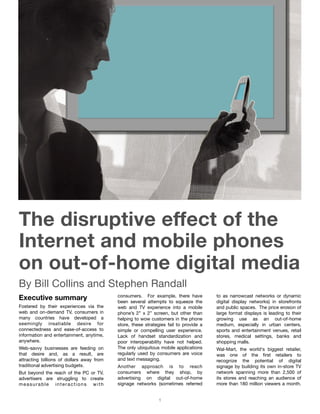 The disruptive effect of the Internet and mobile phones on out-of-home digital media - Bill Collins and Stephen Randall




The disruptive effect of the
Internet and mobile phones
on out-of-home digital media
By Bill Collins and Stephen Randall
Executive summary                          consumers. For example, there have
                                           been several attempts to squeeze the
                                                                                       to as narrowcast networks or dynamic
                                                                                       digital display networks) in storefronts
Fostered by their experiences via the      web and TV experience into a mobile         and public spaces. The price erosion of
web and on-demand TV, consumers in         phone’s 2” x 2” screen, but other than      large format displays is leading to their
many countries have developed a            helping to wow customers in the phone       growing use as an out-of-home
seemingly insatiable desire for            store, these strategies fail to provide a   medium, especially in urban centers,
connectedness and ease-of-access to        simple or compelling user experience.       sports and entertainment venues, retail
information and entertainment, anytime,    Lack of handset standardization and         stores, medical settings, banks and
anywhere.                                  poor interoperability have not helped.      shopping malls.
Web-savvy businesses are feeding on        The only ubiquitous mobile applications     Wal-Mart, the world's biggest retailer,
that desire and, as a result, are          regularly used by consumers are voice       was one of the ﬁrst retailers to
attracting billions of dollars away from   and text messaging.                         recognize the potential of digital
traditional advertising budgets.           Another approach is to reach                signage by building its own in-store TV
But beyond the reach of the PC or TV,      consumers where they shop, by               network spanning more than 2,500 of
advertisers are struggling to create       advertising on digital out-of-home          its stores and reaching an audience of
measurable interactions with               signage networks (sometimes referred        more than 180 million viewers a month.


                                                              1
 