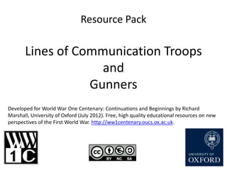 Resource Pack

       Lines of Communication Troops
                    and
                  Gunners
Developed for World War One Centenary: Continuations and Beginnings by Richard
Marshall, University of Oxford (July 2012). Free, high quality educational resources on new
perspectives of the First World War. http://ww1centenary.oucs.ox.ac.uk.
 