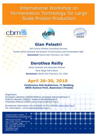 International Workshop on
    Fermentation Technology for Large
         Scale Protein Production




                             Gian Polastri
                       Cell Culture Process Consulting Services
       Former Senior Scientist and Director of Cell Culture and Fermentation R&D
                     Genentech (South San Francisco, CA, USA)



                         Dorothea Reilly
                       Senior Scientist and Associate Director
                              Early Stage Cell Culture
                    Genentech (South San Francisco, CA, USA)



                      April 26-30, 2010
                  Conference Hall Auditorium, T1 Building,
                   AREA Science Park, Basovizza (Trieste)


Organizers:
Giuseppe Legname (SISSA-Elettra) giuseppe.legname@sissa.it
Federico Benetti (SISSA) federico.benetti@sissa.it
Francesca Petrera (CBM) comunicazione@cbm.fvg.it
Enrollment information are available on the website www.cbm.fvg.it
For information: comunicazione@cbm.fvg.it
 