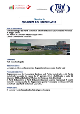 In collaborazione con:
SSeemmiinnaarriioo
SSIICCUURREEZZZZAA DDEELL MMAACCCCHHIINNAARRIIOO
SSEEDDEE DDII SSVVOOLLGGIIMMEENNTTOO
Sede del Collegio dei Periti Industriali e Periti Industriali Laureati della Provincia
di Reggio Emilia
Via Martiri di Cervarolo 74/10 Reggio Emilia
Centro Commerciale San Lucio
IISSCCRRIIZZIIOONNII
Vedi modulo allegato
DDOOCCUUMMEENNTTAAZZIIOONNEE
Le relazioni del docente saranno a disposizione in download da sito web
FFOORRMMAAZZIIOONNEE CCOONNTTIINNUUAA
Regolamento per la Formazione Continua del Perito Industriale e del Perito
Industriale Laureato, in vigore dal 1° gennaio 2014 (Pubblicato in data 31
dicembre 2013 sul Bollettino Ufficiale del Ministero della Giustizia)
Ai Periti Industriali e ai Periti Industriali Laureati saranno riconosciuti 4 crediti
formativi (come previsto dal Regolamento per la Formazione continua dei Periti
Industriali e dei Periti Industriali Laureati).
AATTTTEESSTTAAZZIIOONNII
Al termine verrà rilasciato attestato di partecipazione
 