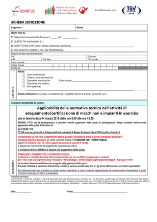 SCHEDA ISCRIZIONE
Cognome Nome
ISCRITTO/A AL
Collegio Periti Industriali della Provincia di ______ al n° ______________
CLIENTE TÜV InterCert Italia S.r.l.
ISCRITTO/A AD ALTRI Ordini o Collegi professionali (specificare)__________________________________________________________
NON ISCRITTO A ORDINI O COLLEGI PROFESSIONALI
Ragione sociale azienda/ente/studio
Via Comune
CAP Tel. fisso Tel. mobile
Indirizzo e-mail
Codice Fiscale
Partita IVA
Attività
Libero professionista
Titolare o socio azienda/studio
Dipendente azienda/studio Ruolo ricoperto____________________________________
Dipendente ente pubblico
Altro (specifica)
__________________________________________________________________________________________________
ATTIVITÀ
Ambiti professionali in cui opera e competenze (es.: progettista, tecnico di azienda, consulente, ecc.):
Garanzia di riservatezza
Ai sensi dell’art. 13 del Decreto Legislativo n. 196 del 30 giugno 2003 sulla tutela dei dati personali, la informiamo che i suoi dati saranno custoditi negli archivi elettronici della Fondazione “Nello Bottazzi” ,
Collegio Periti Industriali, e saranno utilizzati da tale ente nel rispetto della vigente normativa. La informiamo inoltre che, ai sensi dell’art. 7 dello stesso Decreto ha diritto di conoscere, aggiornare, rettificare i
suoi dati oppure opporsi all’utilizzo degli stessi scrivendo all'indirizzo del la Fondazione “Nello Bottazzi” : via Martiri di Cervarolo, 74/10, 42122 Reggio Emilia oppure info@fondazionebottazzi.it
Data ______________ Firma __________________________________________________
CHIEDO DI ISCRIVERMI AL CORSO
Applicabilità della normativa tecnica nell’attività di
adeguamento/certificazione di macchinari e impianti in esercizio
che si terrà in data 04 marzo 2015 dalle ore 9.00 alle ore 13.00
PRENDO ATTO che la partecipazione è possibile tramite pagamento della quota di partecipazione, allego contabile dell’avvenuto
pagamento della quota d’iscrizione di:
€ 100.00 + iva
€ 80 + iva per gli iscritti al Collegio dei Periti industriali di Reggio Emilia e/o Clienti TÜV INTERCERT Italia S.r.l.
necessitiamo di ricevere il pagamento della/e quota/e d’iscrizione entro il giorno mercoledì 25/02/2015
mediante bonifico bancario sul conto Unicredit Banca IT 03 M02008 12817 000101048238
oppure in contanti c/o i ns. uffici (aperti dal lunedì al venerdì h 10-12).
A seguito del ricevimento del pagamento sarà emessa fattura.
L’iscrizione diverrà effettiva a seguito del pagamento della quota.
ISCRIZIONE
COMPILARE E TRASMETTERE LA PRESENTE SCHEDA
(unitamente a contabile bancaria dell’avvenuto bonifico se non si effettui il pagamento in contanti)
per e-mail o fax alla Segreteria della Fondazione “Nello Bottazzi”: amministrazione@fondazionebottazzi.it - fax 0522.1841841
Le iscrizioni diverranno effettive solo a seguito del pagamento della quota.
Eventuali richieste di variazioni all’iscrizione o rimborsi saranno accolte solo fino a 7 gg prima dell’incontro, per motivi organizzativi.
Per l’attivazione del corso è previsto un numero minimo partecipanti; in caso di mancato raggiungimento del numero minimo di partecipanti la quota
d’iscrizione sarà resa per intero ai partecipanti.
In collaborazione con:
 
