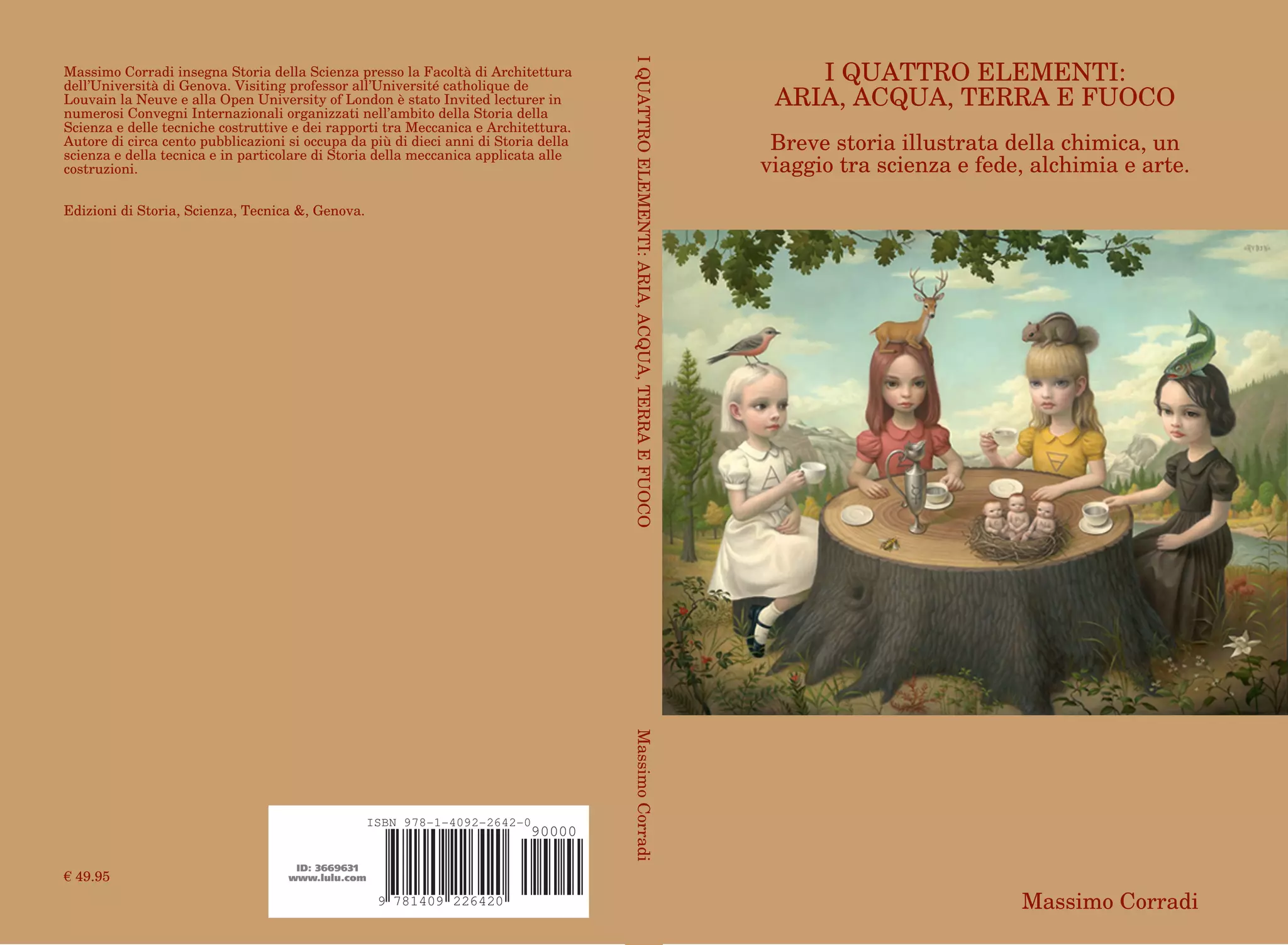 2264207814099
ISBN 978-1-4092-2642-0
90000
ID: 3669631
www.lulu.com
Massimo Corradi insegna Storia della Scienza presso la Facoltà di Architettura
dell’Università di Genova. Visiting professor all’Université catholique de
Louvain la Neuve e alla Open University of London è stato Invited lecturer in
numerosi Convegni Internazionali organizzati nell’ambito della Storia della
Scienza e delle tecniche costruttive e dei rapporti tra Meccanica e Architettura.
Autore di circa cento pubblicazioni si occupa da più di dieci anni di Storia della
scienza e della tecnica e in particolare di Storia della meccanica applicata alle
costruzioni.
Edizioni di Storia, Scienza, Tecnica &, Genova.
€ 49.95
IQUATTROELEMENTI:ARIA,ACQUA,TERRAEFUOCOMassimoCorradi
I QUATTRO ELEMENTI:
ARIA, ACQUA, TERRA E FUOCO
Breve storia illustrata della chimica, un
viaggio tra scienza e fede, alchimia e arte.
Massimo Corradi