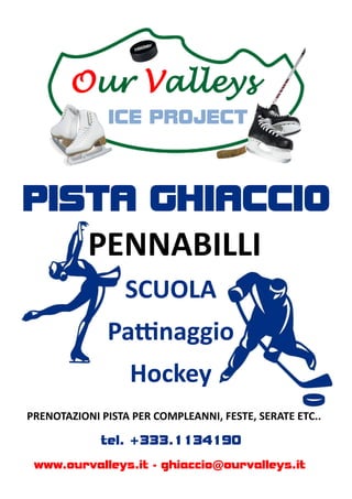 Our Valleys
              ICE PROJECT



PISTA GHIACCIO
           PENNABILLI
                  SCUOLA
              Pattinaggio
                  Hockey
PRENOTAZIONI PISTA PER COMPLEANNI, FESTE, SERATE ETC..

             tel. +333.1134190
 www.ourvalleys.it - ghiaccio@ourvalleys.it
 