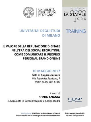 UNIVERSITA’ DEGLI STUDI
DI MILANO
IL VALORE DELLA REPUTAZIONE DIGITALE
NELL’ERA DEL SOCIAL RECRUITING:
COME COMUNICARE IL PROPRIO
PERSONAL BRAND ONLINE
10 MAGGIO 2017
Sala di Rappresentanza
Via Festa del Perdono, 7
Dalle 11.00 alle 13.00
A cura di
SONIA ANANIA
Consulente in Comunicazione e Social Media
Info: www.cosp.unimi.it
lastatale.jobs@unimi.it
Per iscriversi: UNIMIA > Sezione Lavoro e Stage >
Orientamento > Iscrizione agli incontri di orientamento
 