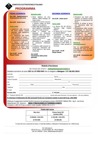 COMITATO ELETTROTECNICO ITALIANO
PROGRAMMA
Modulo d’iscrizione
Da inviare per email a : deltapibologna@virgilio.it
Desidero iscrivermi al corso CEI 11-27 PES PAV che si svolgerà a Bologna il 27-28/05/2015
Azienda _____________________________________________________________________________________
Cognome ________________________________________ Nome _______________________________________
Titolo di studio ________________________________________ Mansione ___________________________________
Via _________________________________________________________ n° ________________________
CAP ____________ Città ____________________________________________ Provincia ______________
Telefono __________________________________________________ Fax ______________________________
E-mail ____________________________________________________________________________________
Partita IVA ______________________________________ C. Fiscale _________________________________
N.° Tessera SOCIO CEI ____________________________ (sconto sulle quote d’iscrizione: 5% socio aderente – 10% socio effettivo)
Si autorizza il trattamento dei dati personali forniti con il presente modulo ai sensi del D.Lgs. 196/2003
Effettuare il pagamento tramite bonifico bancario da appoggiare presso UNICREDIT BANCA SPA - Ag.8 - Via Fiume
Abbandonato 235 Ravenna - IBAN IT86C0200813173000001326871
(Intestare a DELTA PI Sas e inserire come causale: CORSO CEI 11-27 )
Costo del corso
Non Soci Prezzo Socio CEI
(sconto 10%)
€ 350,00 + IVA 22%
(€ 427,00)
€ 315,00 + IVA 22%
(€ 384,30)
Il costo del corso comprende le lezioni, il materiale didattico, l’attestato di Partecipazione ed i coffee-break.
Per informazioni:
DELTA PI S.a.s. - Via del Pratello, 98 - 40122 Bologna
Cell 345.7046600 - Email: deltapibologna@virgilio.it
PRIMA GIORNATA
Ore 9.00 - Registrazione e
Presentazione del corso
Ore 9.30 - Inizio lavori
Prima unità:
Legislazione sulla sicurezza
dei lavori elettrici (aspetti
particolari della legislazione
di riferimento)
La valutazione del rischio
negli ambienti di lavoro: i
piani di sicurezza e le misure
di prevenzione e protezione
Le figure, i ruoli e le
responsabilità delle persone
adibite ai lavori elettrici e, in
particolare, ai lavori “sotto
tensione in b.t.” (Norma CEI
11-27)
Ore 13.30 - 14.30
Pausa Pranzo
Seconda unità:
Shock elettrico ed arco
elettrico: effetti fisiologici sul
corpo umano
Indicazioni di primo soccorso
a persone colpite da shock
elettrico e arco elettrico
Scelta delle attrezzature per i
lavori elettrici e particolarità
per i lavori “sotto tensione”
Scelta e impiego dei
dispositivi di protezione
individuale (DPI) per i lavori
elettrici e particolarità per i
“lavori sotto tensione”
Conservazione delle
attrezzature e dei dispositivi
di protezione individuale
(DPI)
La gestione delle situazioni di
emergenza: valutazione del
rischio elettrico e del rischio
ambientale
Ore 18.00
Conclusione della prima
giornata
SECONDA GIORNATA
Ore 9.30 - Inizio lavori
Terza unità:
La Norma CEI EN 50110-1
“Esercizio degli impianti
elettrici”
La Norma CEI 11-27 “Lavori
su impianti elettrici”
Trasmissione e scambi di
informazioni tra persone
interessate ai lavori
I lavori elettrici in bassa
tensione: fuori tensione, in
prossimità di parti attive, in
tensione e criteri generali di
sicurezza
Ore 13.30 - 14.30
Pausa Pranzo
Quarta unità:
Procedure per lavori sotto
tensione su impianti in bassa
tensione: la preparazione del
lavoro
Esempi di schede di lavoro
con descrizione delle fasi
operative
Dimostrazione della corretta
metodologia di esecuzione
dei lavori sotto tensione, con
l’utilizzazione di specifici
pannelli di prova che
consentono di rappresentare
una serie di interventi reali e
di rivelare contatti impropri
PROVA DI
APPRENDIMENTO
Test di apprendimento sul
contenuto del corso, La prova
verrà effettuata al termine della
quarta unità.
Ore 18.30 - Conclusione dei
lavori
 