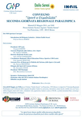 DIREZIONE REGIONALE LAZIO
 Comitato Italiano Paralimpico
          C.R. Lazio
                     CONVEGNO
                 “Sport e Disabilità”
      SECONDA GIORNATA REGIONALE PARALIMPICA
                                       Martedì 03 Maggio 2011, ore 9:00
                                 Presso Istituto Tecnico Agrario “Emilio Sereni”
                                       Via Prenestina, 1395 - 00132 Roma
Ore 9:00 Apertura Convegno

           · Introduzione del Dirigente Scolastico - Istituto Emilio Sereni
                 Prof.ssa Patrizia MARINI

Interverranno:

           · Presidente CIP Lazio
                 Pasquale BARONE
           · Assessore Regionale alla Cultura, Arte e Sport
                 On. Fabiana SANTINI
           · Direttore Regionale INAIL Lazio
                 Arch. Antonio NAPOLITANO
           · Coordinatore Regionale Ufficio Educazione Fisica e Sportiva (URS Lazio)
                 Prof. Antonino MANCUSO
           · Assessore Prov. di Roma per le Politiche del Turismo, dello Sport e Giovanili
                 On. Patrizia PRESTIPINO
           · Delegato allo Sport del Comune di Roma
                 On. Alessandro COCHI
           · Presidente VIII Municipio
                 Dott. Massimiliano Lorenzotti

           · Incontro e Testimonianze Atleti CIP
           · Proiezione video del CIP (Comitato Italiano Paralimpico)
           · Dibattito con gli studenti

                                                 Moderatore: Marco Gaviglia

Giovedì 05 Maggio, ore 9:00 presso l’Istituto “Emilio Sereni” via Prenestina, 1395, Roma si svolgerà la 2^ Giornata Regionale
Paralimpica con l’esibizione delle seguenti discipline: basket in carrozzina, showdown, tennis tavolo, torball, tiro con l’arco,
atletica leggera, lancio del vortex, simulatore vela, equitazione, basket e calcio a 5 D.I.R., cyclette (mountain bike), remoergo-
metro per simulazione canottaggio.


                                                                                                                  ROMA
                                                                                                                  CAPITALE

                                  CIP Comitato Italiano Paralimpico C.R. Lazio
                      C/O Sede INAIL Roma Aurelio - Via Enrico de Ossò, 16 - 00166 Roma
                     Tel. 06/5921507 Fax 06/5916474 www.ciplazio.it email: info@ciplazio.it

                            “Lo sport può dare molto alla persona disabile…
                          come la persona disabile può dare molto allo sport”
 