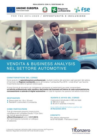L’intervento è realizzato nell’ambito delle iniziative promosse dal Programma
Operativo Regionale cofinanziato dal Fondo Sociale Europeo
COME PARTECIPARE
Tutti gli interessati possono inviare la loro
candidatura e/o contattare Studio Ti Con Zero
per tutti gli approfondimenti
ufficio@ticonzero.it entro il 21/11/2019.
Per l’ammissione è previsto un colloquio
di selezione.
CONTATTI
Per ulteriori informazioni
tel.02 48100586 - Francesca Lopez
Inizio delle attività formative a partire dal
25 Novembre 2019.
DESTINATARI
Disoccupati tra i 16 e i 35 anni
Residenti o domiciliati in Lombardia
DURATA E AVVIO DEL CORSO
Il percorso è strutturato in 480 ore totali:
400 ore in aula
80 ore in azienda in tirocinio
VENDITA & BUSINESS ANALYSIS
NEL SETTORE AUTOMOTIVE
CARATTERISTICHE DEL CORSO
Corso gratuito di specializzazione professionale, studiato insieme alle aziende e agli operatori del settore,
è finanziato da Regione Lombardia grazie all’iniziativa “Lombardia Plus 2019 – Linea Smart” per favorire
l’inserimento lavorativo di giovani disoccupati.
Il corso fornirà gli strumenti e le competenze necessarie ai partecipanti per poter intraprendere
un’attività professionale nella vendita e dell’analisi del business all’interno di case automobilistiche,
concessionarie e aziende di digital automotive e in tutte le imprese che operano nel settore Automotive.
 