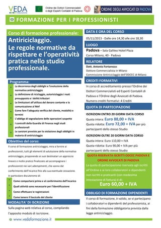 FORMAZIONE PER I PROFESSIONISTI 

   

Corso di formazione professionale: 

DATA E ORA DEL CORSO 

Antiriciclaggio.  
Le regole normative da 
rispettare e l’operatività 
pratica nello studio 
professionale.  

05/11/2013 ‐ Dalle ore 14,30 alle ore 18,30 

 
Programma: 
* 
*
*
*
*
*

 *

La decorrenza degli obblighi e l’evoluzione della 
normativa antiriciclaggio 
La definizione di riciclaggio, autoriciclaggio i reati 
presupposto e i delitti tributari 
Le limitazioni all’utilizzo del denaro contante e la 
comunicazione al Mef 
Come fare l’adeguata verifica del cliente, modalità e 
termini 
L’obbligo di segnalazione delle operazioni sospette 
I controlli della Guardia di Finanza negli studi 
professionali 
Le sanzioni previste per la violazione degli obblighi in 
materia di antiriciclaggio 

LUOGO 

Padova – Sala Galileo Hotel Plaza 
Corso Milano, 40 ‐ Padova 

RELATORE 
Dott. Antonio Fortarezza: 
Dottore Commercialista in Milano 
Commissione Antiriciclaggio dell’ODCEC di Milano 

CREDITI FORMATIVI 
In corso di accreditamento presso l’Ordine dei 
Dottori Commercialisti ed Esperti Contabili di 
Padova e l’Ordine degli Avvocati di Padova. 
Numero crediti formativi: 4 Crediti 

QUOTA DI PARTECIPAZIONE 
ISCRIZIONI ENTRO 20 GIORNI DATA CORSO 
Quota intera: Euro 88,00 + IVA  
Quota ridotta: Euro 72,00 + IVA per più 
partecipanti dello stesso Studio 
ISCRIZIONI OLTRE 20 GIORNI DATA CORSO 

 

Obiettivo del corso: 
Il corso di formazione antiriciclaggio, mira a fornire ai 
professionisti, tutti gli elementi di valutazione della normativa 
antiriciclaggio, proponendo ai suoi destinatari un approccio 
lineare e molto pratico finalizzato ad accompagnare i 
professionisti nei vari adempimenti, che vanno dal 
conferimento dell’incarico fino alla sua eventuale cessazione. 
In particolare discuteremo di: 

Quota intera: Euro 110,00 + IVA  
Quota ridotta: Euro 90,00 + IVA per più 
partecipanti dello stesso Studio 
QUOTA RISERVATA ISCRITTI ODCEC PADOVA E 
ORDINE AVVOCATI DI PADOVA 
La quota di partecipazione riservata agli iscritti 
all’Ordine e ai loro collaboratori e dipendenti 
non iscritti e praticanti (con medesima 
intestazione di fattura) è di: 

*

Come comportarsi prima e al conferimento dell’incarico 

*

Quali attività sono necessarie per l’identificazione  

*

Come effettuare le registrazioni  

OBBLIGO DI FORMAZIONE DIPENDENTI 

*

Come tenere il fascicolo del cliente  

Il corso di formazione, è valido, se vi partecipano 
i collaboratori e dipendenti del professionista, ai 
fini della formazione obbligatoria prevista dalla 
legge antiriciclaggio. 

MODALITA’ DI ISCRIZIONE 
Sulla pagina web relativa al corso, compilando 
l’apposito modulo di iscrizione.

Euro 60,00 + IVA 
 

 