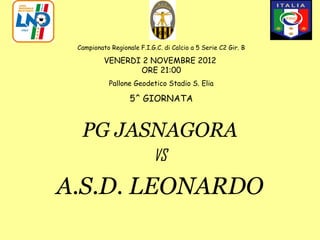 Campionato Regionale F.I.G.C. di Calcio a 5 Serie C2 Gir. B

          VENERDI 2 NOVEMBRE 2012
                 ORE 21:00
            Pallone Geodetico Stadio S. Elia

                   5^ GIORNATA


  PG JASNAGORA
                           VS

A.S.D. LEONARDO
 