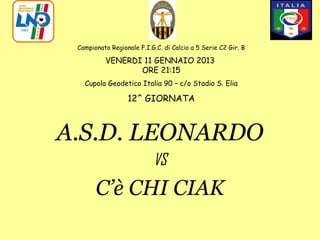 Campionato Regionale F.I.G.C. di Calcio a 5 Serie C2 Gir. B

          VENERDI 11 GENNAIO 2013
                 ORE 21:15
   Cupola Geodetico Italia 90 – c/o Stadio S. Elia

                  12^ GIORNATA



A.S.D. LEONARDO
                           VS
       C’è CHI CIAK
 