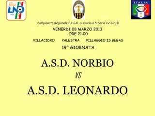 Campionato Regionale F.I.G.C. di Calcio a 5 Serie C2 Gir. B

             VENERDI 08 MARZO 2013
                   ORE 21:00
VILLACIDRO         PALESTRA          VILLAGGIO IS BEGAS

                   19^ GIORNATA



    A.S.D. NORBIO
                            VS

A.S.D. LEONARDO
 
